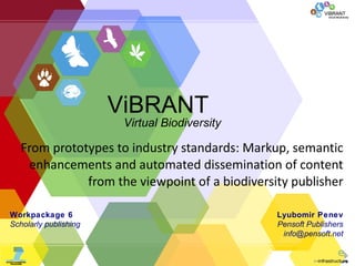 From prototypes to industry standards: Markup, semantic enhancements and automated dissemination of content from the viewpoint of a biodiversity publisher Lyubomir Penev Pensoft Publishers info @ pensoft.net Workpackage  6 Scholarly publishing ViBRANT Virtual Biodiversity 