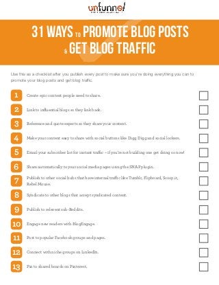 31 waysto Promote Blog Posts
& Get Blog Traffic
Use this as a checklist after you publish every post to make sure you're doing everything you can to
promote your blog posts and get blog traffic.
Create epic content people need to share.1
Link to inﬂuential blogs so they link back.2
Reference and quote experts so they share your content.3
Make your content easy to share with social buttons like Digg Digg and social lockers.4
Email your subscriber list for instant traffic – if you're not building one get doing so now!5
Share automatically to your social media pages using the SNAP plugin.6
Publish to other social hubs that have internal traffic like Tumblr, Flipboard, Scoop.it,
Rebel Mouse.
7
Syndicate to other blogs that accept syndicated content.8
Publish to relevent sub-Reddits.9
Engage new readers with BlogEngage.10
Post to popular Facebook groups and pages.11
Connect with niche groups on LinkedIn.12
Pin to shared boards on Pinterest.13
 