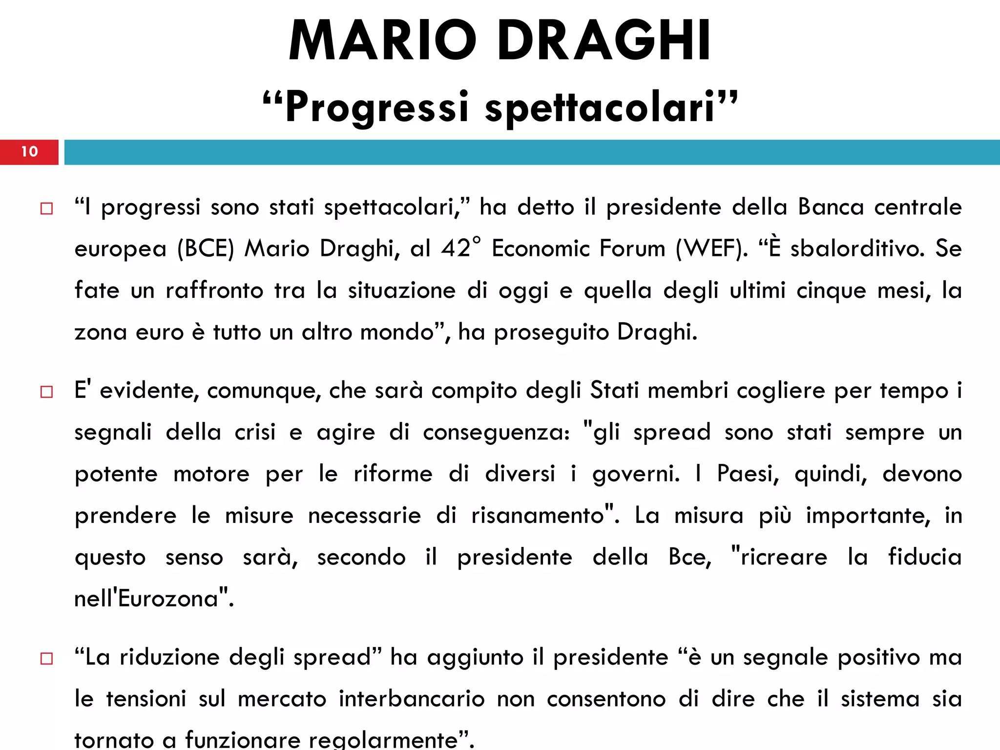MARIO DRAGHI
                          “Progressi spettacolari”
10


        “I progressi sono stati spettacolari,” ha detto il presidente della Banca centrale
         europea (BCE) Mario Draghi, al 42° Economic Forum (WEF). “È sbalorditivo. Se
         fate un raffronto tra la situazione di oggi e quella degli ultimi cinque mesi, la
         zona euro è tutto un altro mondo”, ha proseguito Draghi.

        E' evidente, comunque, che sarà compito degli Stati membri cogliere per tempo i
         segnali della crisi e agire di conseguenza: "gli spread sono stati sempre un
         potente motore per le riforme di diversi i governi. I Paesi, quindi, devono
         prendere le misure necessarie di risanamento". La misura più importante, in
         questo senso sarà, secondo il presidente della Bce, "ricreare la fiducia
         nell'Eurozona".

        “La riduzione degli spread” ha aggiunto il presidente “è un segnale positivo ma
         le tensioni sul mercato interbancario non consentono di dire che il sistema sia
         tornato a funzionare regolarmente”.
 