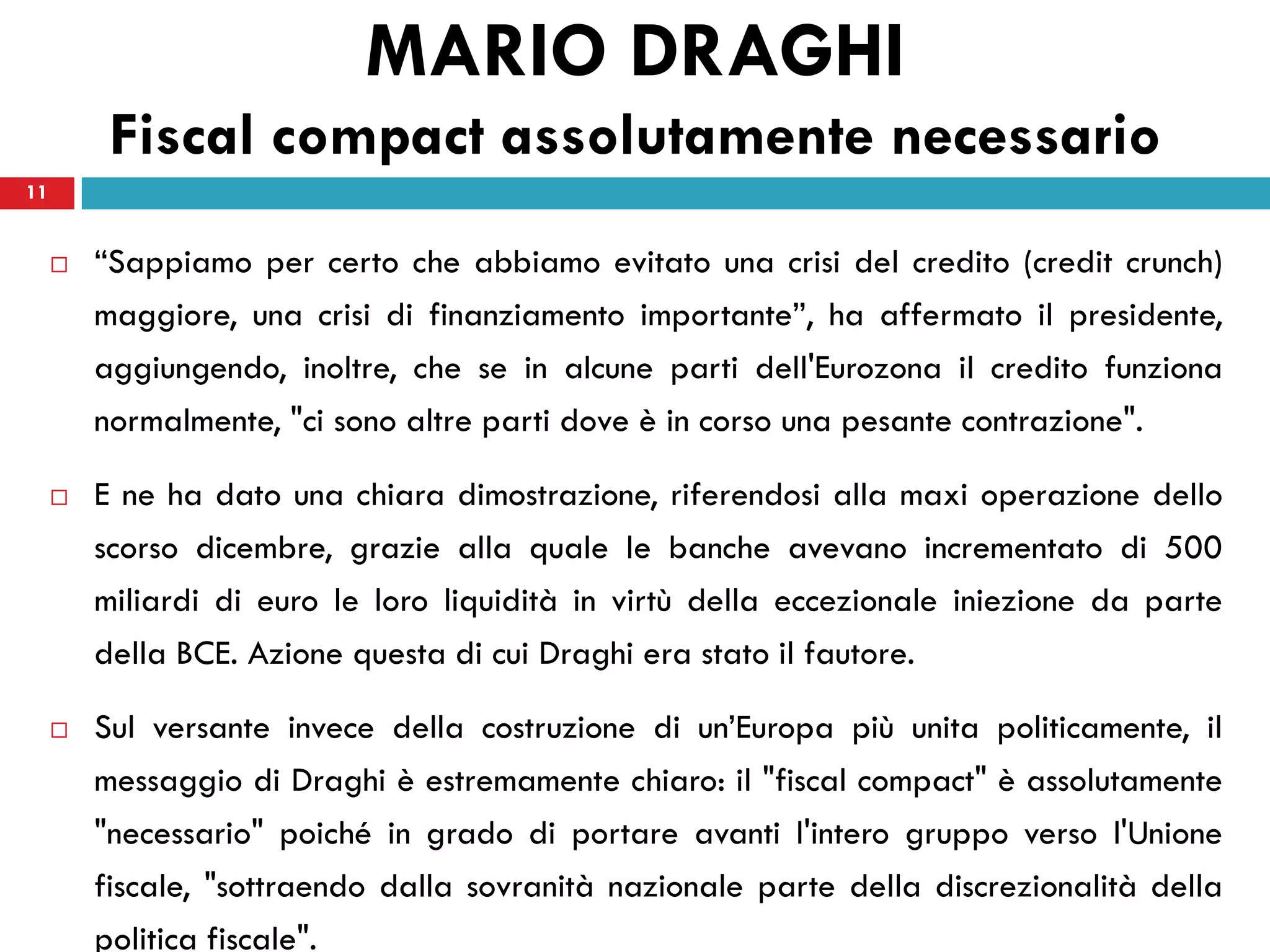 MARIO DRAGHI
          Fiscal compact assolutamente necessario
11


        “Sappiamo per certo che abbiamo evitato una crisi del credito (credit crunch)
         maggiore, una crisi di finanziamento importante”, ha affermato il presidente,
         aggiungendo, inoltre, che se in alcune parti dell'Eurozona il credito funziona
         normalmente, "ci sono altre parti dove è in corso una pesante contrazione".

        E ne ha dato una chiara dimostrazione, riferendosi alla maxi operazione dello
         scorso dicembre, grazie alla quale le banche avevano incrementato di 500
         miliardi di euro le loro liquidità in virtù della eccezionale iniezione da parte
         della BCE. Azione questa di cui Draghi era stato il fautore.

        Sul versante invece della costruzione di un’Europa più unita politicamente, il
         messaggio di Draghi è estremamente chiaro: il "fiscal compact" è assolutamente
         "necessario" poiché in grado di portare avanti l'intero gruppo verso l'Unione
         fiscale, "sottraendo dalla sovranità nazionale parte della discrezionalità della
         politica fiscale".
 