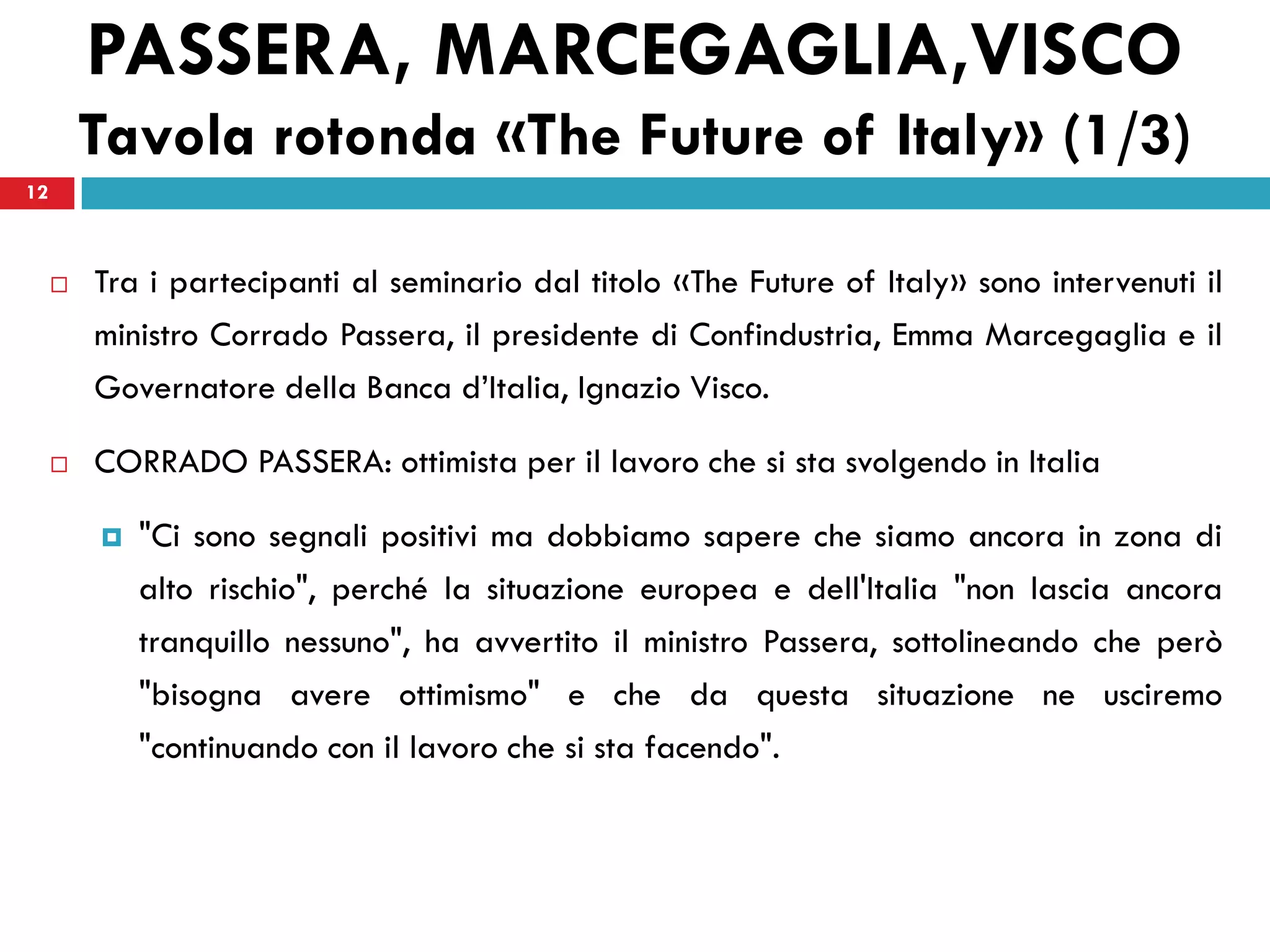 PASSERA, MARCEGAGLIA,VISCO
         Tavola rotonda «The Future of Italy» (1/3)
12



        Tra i partecipanti al seminario dal titolo «The Future of Italy» sono intervenuti il
         ministro Corrado Passera, il presidente di Confindustria, Emma Marcegaglia e il
         Governatore della Banca d’Italia, Ignazio Visco.

        CORRADO PASSERA: ottimista per il lavoro che si sta svolgendo in Italia

            "Ci sono segnali positivi ma dobbiamo sapere che siamo ancora in zona di
             alto rischio", perché la situazione europea e dell'Italia "non lascia ancora
             tranquillo nessuno", ha avvertito il ministro Passera, sottolineando che però
             "bisogna avere ottimismo" e che da questa situazione ne usciremo
             "continuando con il lavoro che si sta facendo".
 