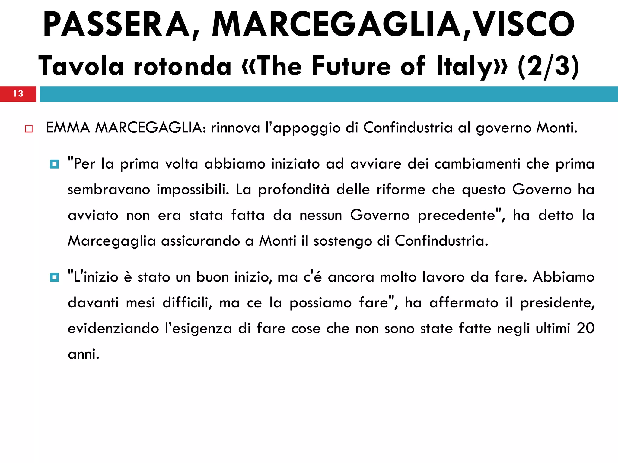 PASSERA, MARCEGAGLIA,VISCO
         Tavola rotonda «The Future of Italy» (2/3)
13


        EMMA MARCEGAGLIA: rinnova l’appoggio di Confindustria al governo Monti.

            "Per la prima volta abbiamo iniziato ad avviare dei cambiamenti che prima
             sembravano impossibili. La profondità delle riforme che questo Governo ha
             avviato non era stata fatta da nessun Governo precedente", ha detto la
             Marcegaglia assicurando a Monti il sostengo di Confindustria.

            "L'inizio è stato un buon inizio, ma c'é ancora molto lavoro da fare. Abbiamo
             davanti mesi difficili, ma ce la possiamo fare", ha affermato il presidente,
             evidenziando l’esigenza di fare cose che non sono state fatte negli ultimi 20
             anni.
 