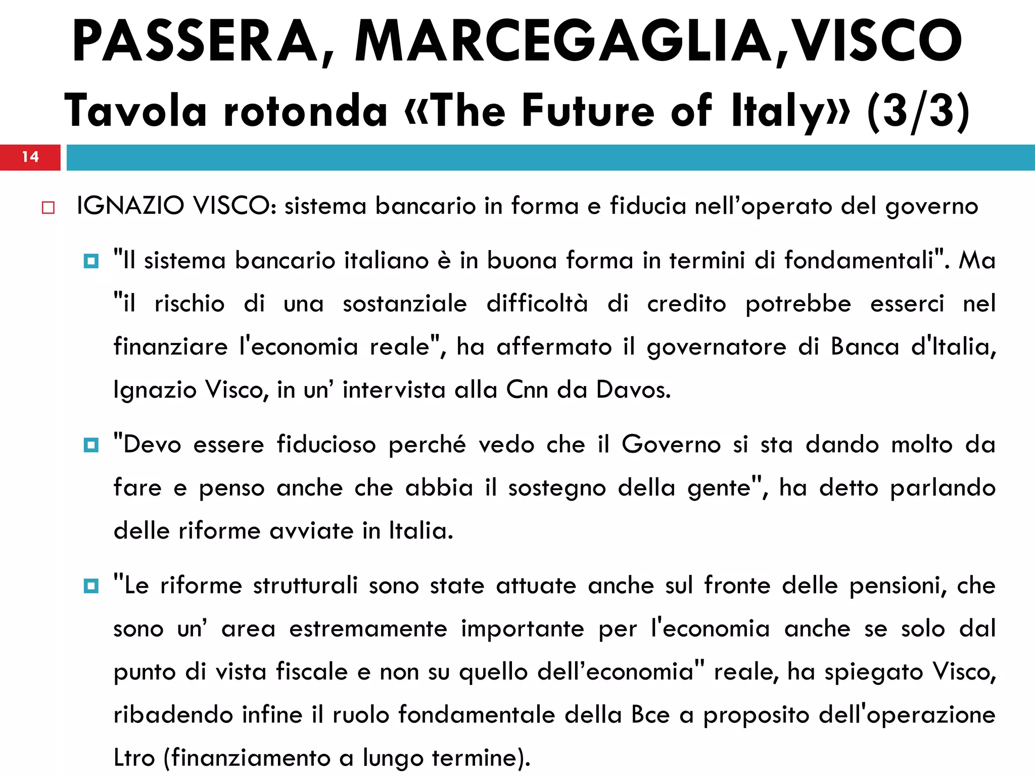 PASSERA, MARCEGAGLIA,VISCO
         Tavola rotonda «The Future of Italy» (3/3)
14


        IGNAZIO VISCO: sistema bancario in forma e fiducia nell’operato del governo
            "Il sistema bancario italiano è in buona forma in termini di fondamentali". Ma
             "il rischio di una sostanziale difficoltà di credito potrebbe esserci nel
             finanziare l'economia reale", ha affermato il governatore di Banca d'Italia,
             Ignazio Visco, in un’ intervista alla Cnn da Davos.
            "Devo essere fiducioso perché vedo che il Governo si sta dando molto da
             fare e penso anche che abbia il sostegno della gente'', ha detto parlando
             delle riforme avviate in Italia.
            ''Le riforme strutturali sono state attuate anche sul fronte delle pensioni, che
             sono un’ area estremamente importante per l'economia anche se solo dal
             punto di vista fiscale e non su quello dell’economia'' reale, ha spiegato Visco,
             ribadendo infine il ruolo fondamentale della Bce a proposito dell'operazione
             Ltro (finanziamento a lungo termine).
 