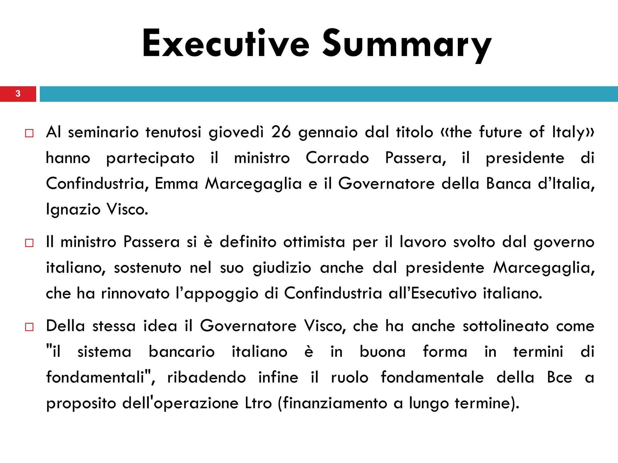 Executive Summary
3


       Al seminario tenutosi giovedì 26 gennaio dal titolo «the future of Italy»
        hanno partecipato il ministro Corrado Passera, il presidente di
        Confindustria, Emma Marcegaglia e il Governatore della Banca d’Italia,
        Ignazio Visco.
       Il ministro Passera si è definito ottimista per il lavoro svolto dal governo
        italiano, sostenuto nel suo giudizio anche dal presidente Marcegaglia,
        che ha rinnovato l’appoggio di Confindustria all’Esecutivo italiano.
       Della stessa idea il Governatore Visco, che ha anche sottolineato come
        "il sistema bancario italiano è in buona forma in termini di
        fondamentali", ribadendo infine il ruolo fondamentale della Bce a
        proposito dell'operazione Ltro (finanziamento a lungo termine).
 