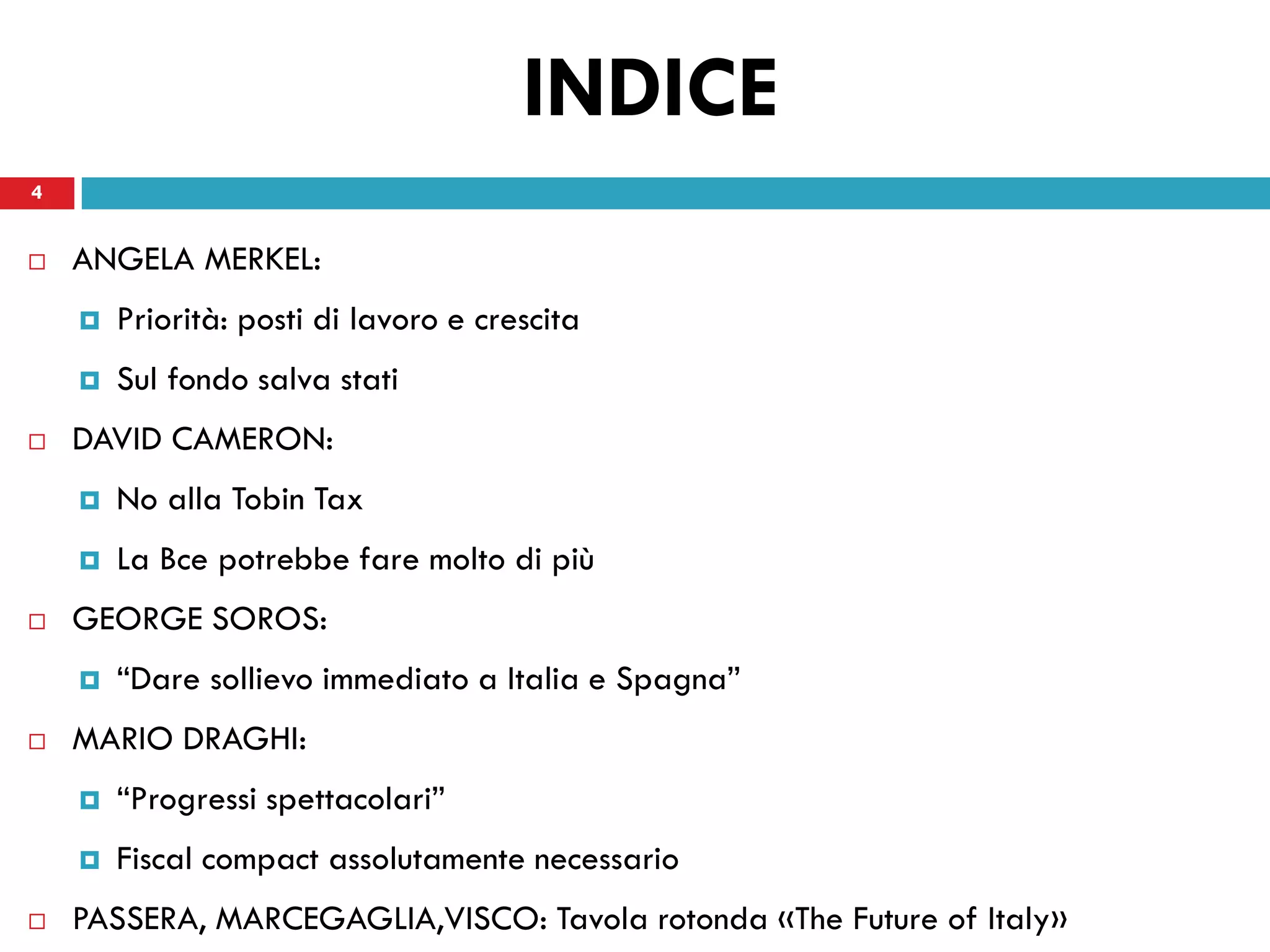 INDICE
4


   ANGELA MERKEL:
       Priorità: posti di lavoro e crescita
       Sul fondo salva stati
   DAVID CAMERON:
       No alla Tobin Tax
       La Bce potrebbe fare molto di più
   GEORGE SOROS:
       “Dare sollievo immediato a Italia e Spagna”
   MARIO DRAGHI:
       “Progressi spettacolari”
       Fiscal compact assolutamente necessario
   PASSERA, MARCEGAGLIA,VISCO: Tavola rotonda «The Future of Italy»
 