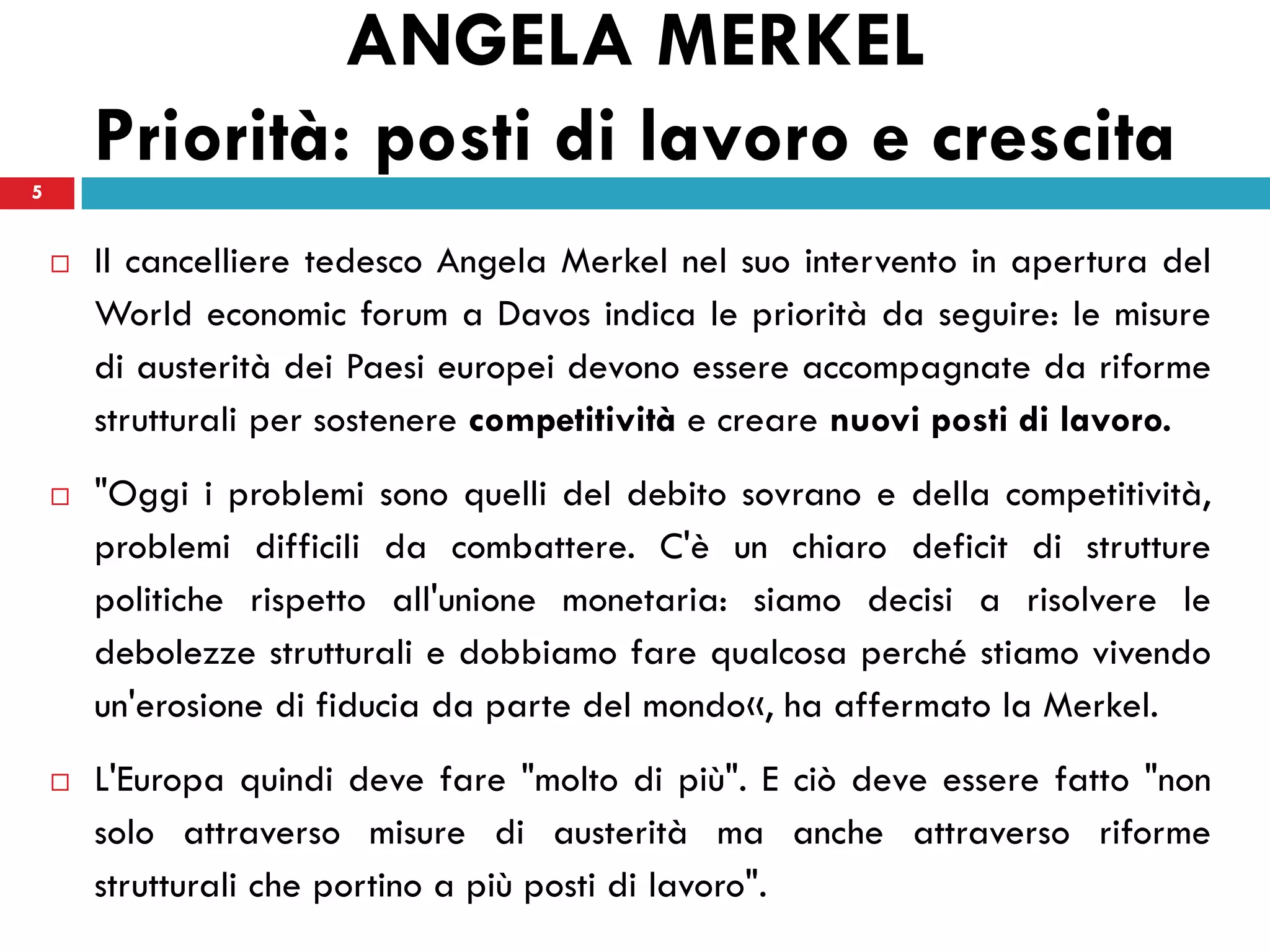 ANGELA MERKEL
5
        Priorità: posti di lavoro e crescita
       Il cancelliere tedesco Angela Merkel nel suo intervento in apertura del
        World economic forum a Davos indica le priorità da seguire: le misure
        di austerità dei Paesi europei devono essere accompagnate da riforme
        strutturali per sostenere competitività e creare nuovi posti di lavoro.
       "Oggi i problemi sono quelli del debito sovrano e della competitività,
        problemi difficili da combattere. C'è un chiaro deficit di strutture
        politiche rispetto all'unione monetaria: siamo decisi a risolvere le
        debolezze strutturali e dobbiamo fare qualcosa perché stiamo vivendo
        un'erosione di fiducia da parte del mondo«, ha affermato la Merkel.
       L'Europa quindi deve fare "molto di più". E ciò deve essere fatto "non
        solo attraverso misure di austerità ma anche attraverso riforme
        strutturali che portino a più posti di lavoro".
 