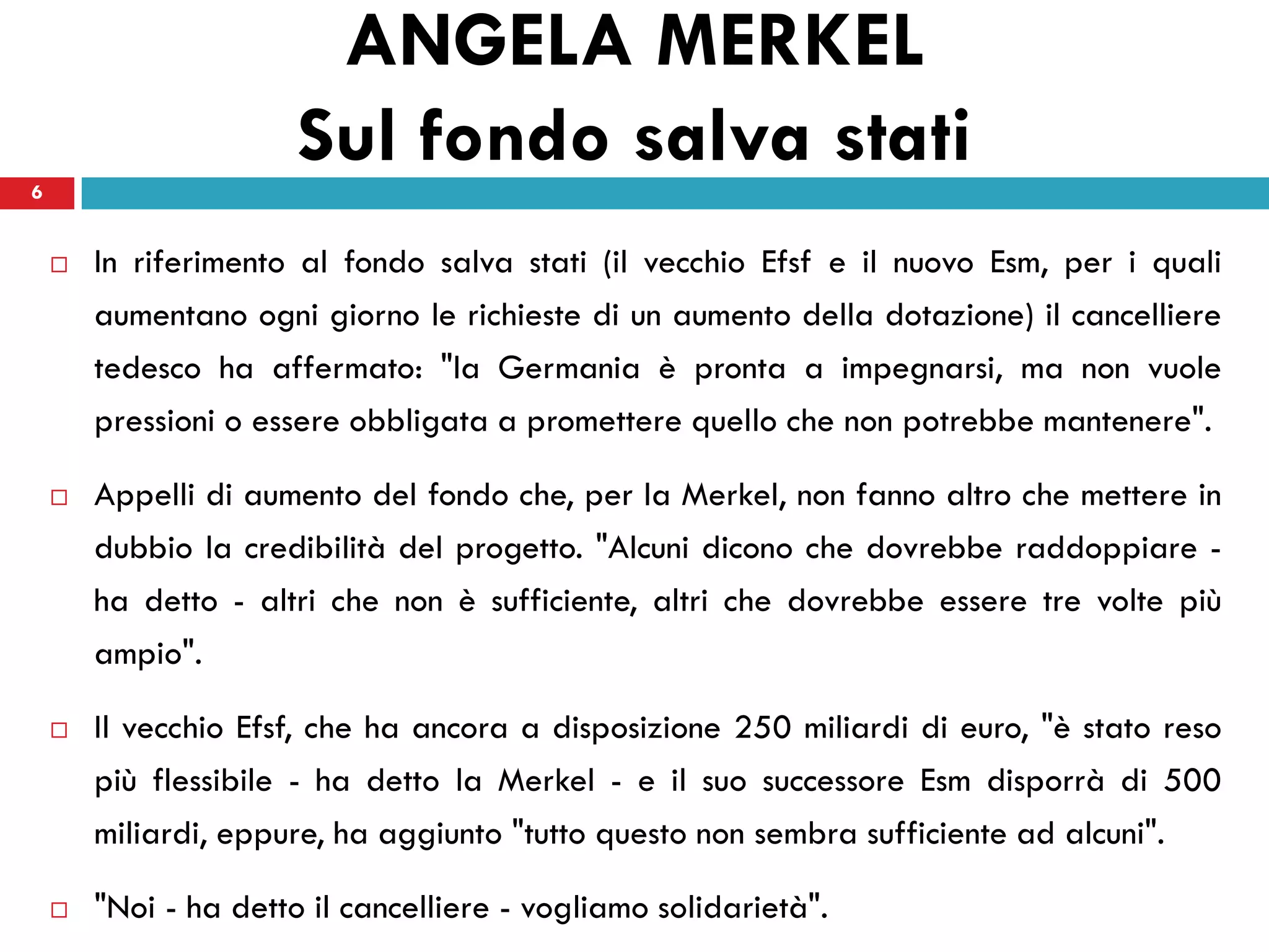 ANGELA MERKEL
6
                       Sul fondo salva stati
       In riferimento al fondo salva stati (il vecchio Efsf e il nuovo Esm, per i quali
        aumentano ogni giorno le richieste di un aumento della dotazione) il cancelliere
        tedesco ha affermato: "la Germania è pronta a impegnarsi, ma non vuole
        pressioni o essere obbligata a promettere quello che non potrebbe mantenere".

       Appelli di aumento del fondo che, per la Merkel, non fanno altro che mettere in
        dubbio la credibilità del progetto. "Alcuni dicono che dovrebbe raddoppiare -
        ha detto - altri che non è sufficiente, altri che dovrebbe essere tre volte più
        ampio".

       Il vecchio Efsf, che ha ancora a disposizione 250 miliardi di euro, "è stato reso
        più flessibile - ha detto la Merkel - e il suo successore Esm disporrà di 500
        miliardi, eppure, ha aggiunto "tutto questo non sembra sufficiente ad alcuni".

       "Noi - ha detto il cancelliere - vogliamo solidarietà".
 