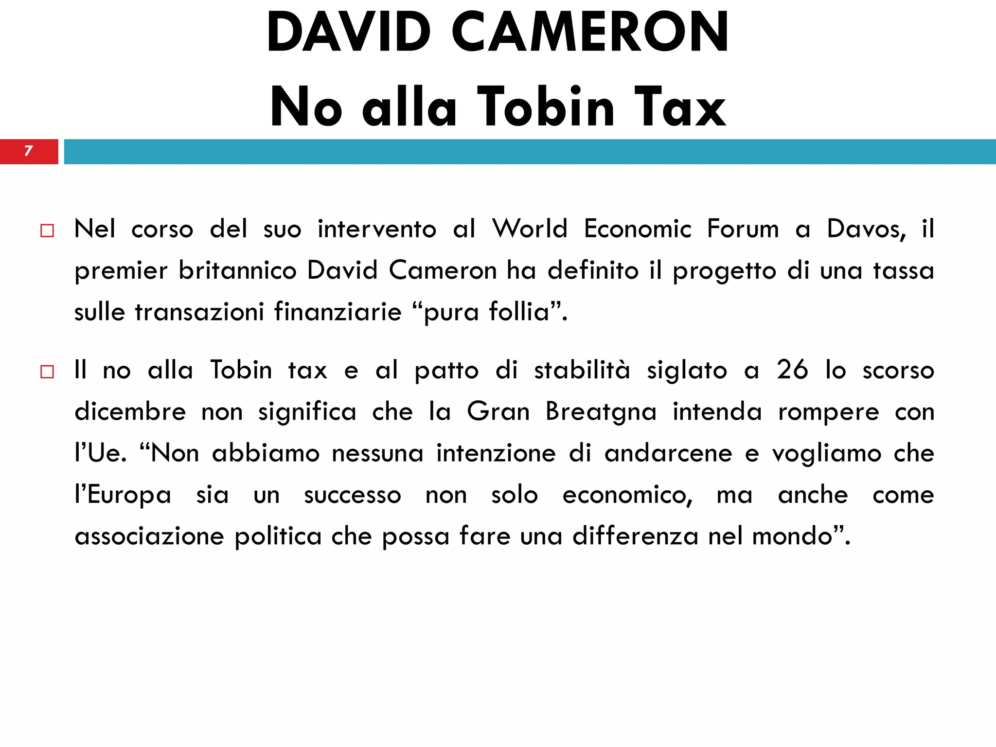 DAVID CAMERON
7
                       No alla Tobin Tax
       Nel corso del suo intervento al World Economic Forum a Davos, il
        premier britannico David Cameron ha definito il progetto di una tassa
        sulle transazioni finanziarie “pura follia”.
       Il no alla Tobin tax e al patto di stabilità siglato a 26 lo scorso
        dicembre non significa che la Gran Breatgna intenda rompere con
        l’Ue. “Non abbiamo nessuna intenzione di andarcene e vogliamo che
        l’Europa sia un successo non solo economico, ma anche come
        associazione politica che possa fare una differenza nel mondo”.
 