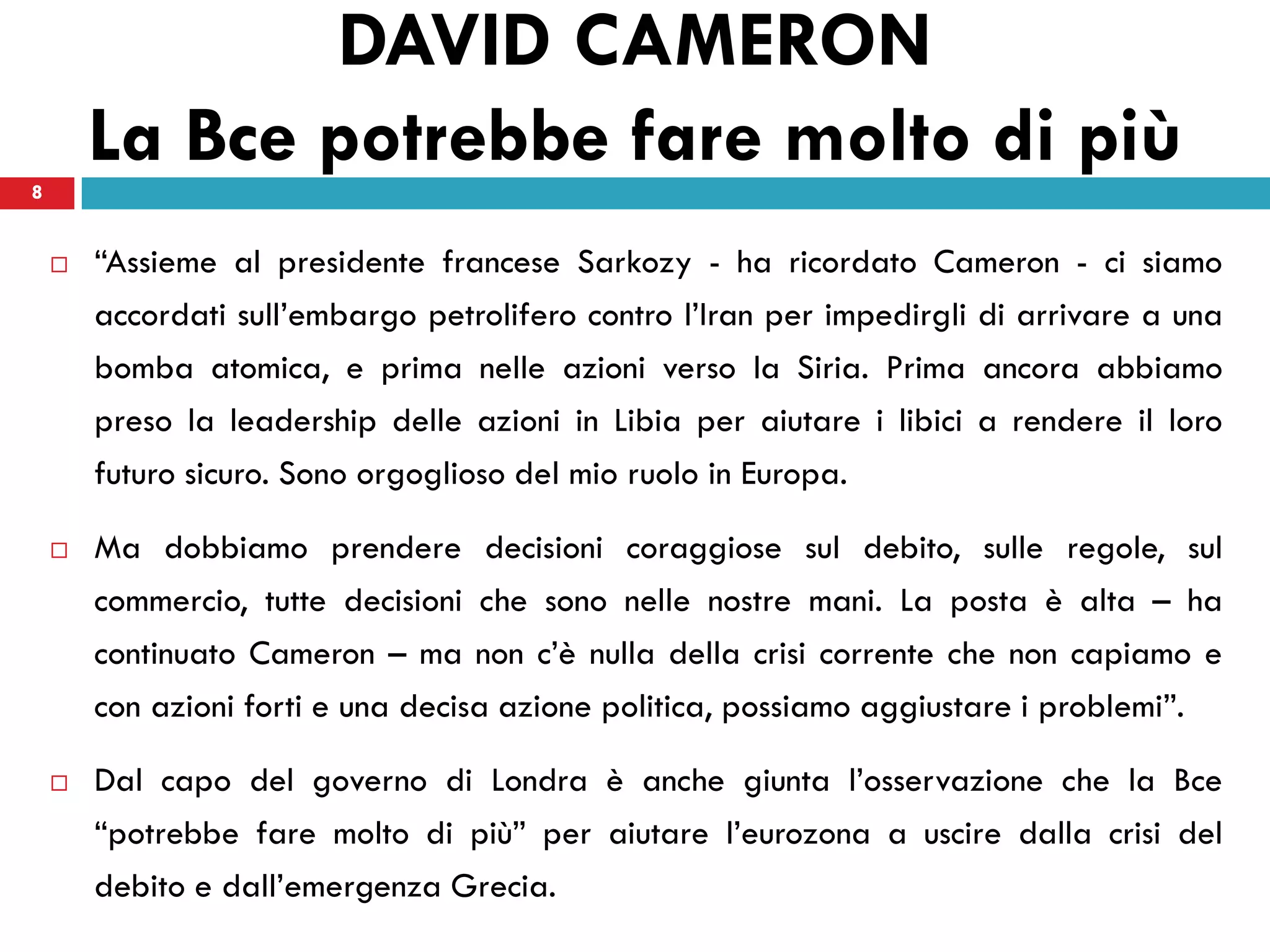 DAVID CAMERON
8
        La Bce potrebbe fare molto di più
       “Assieme al presidente francese Sarkozy - ha ricordato Cameron - ci siamo
        accordati sull’embargo petrolifero contro l’Iran per impedirgli di arrivare a una
        bomba atomica, e prima nelle azioni verso la Siria. Prima ancora abbiamo
        preso la leadership delle azioni in Libia per aiutare i libici a rendere il loro
        futuro sicuro. Sono orgoglioso del mio ruolo in Europa.

       Ma dobbiamo prendere decisioni coraggiose sul debito, sulle regole, sul
        commercio, tutte decisioni che sono nelle nostre mani. La posta è alta – ha
        continuato Cameron – ma non c’è nulla della crisi corrente che non capiamo e
        con azioni forti e una decisa azione politica, possiamo aggiustare i problemi”.

       Dal capo del governo di Londra è anche giunta l’osservazione che la Bce
        “potrebbe fare molto di più” per aiutare l’eurozona a uscire dalla crisi del
        debito e dall’emergenza Grecia.
 