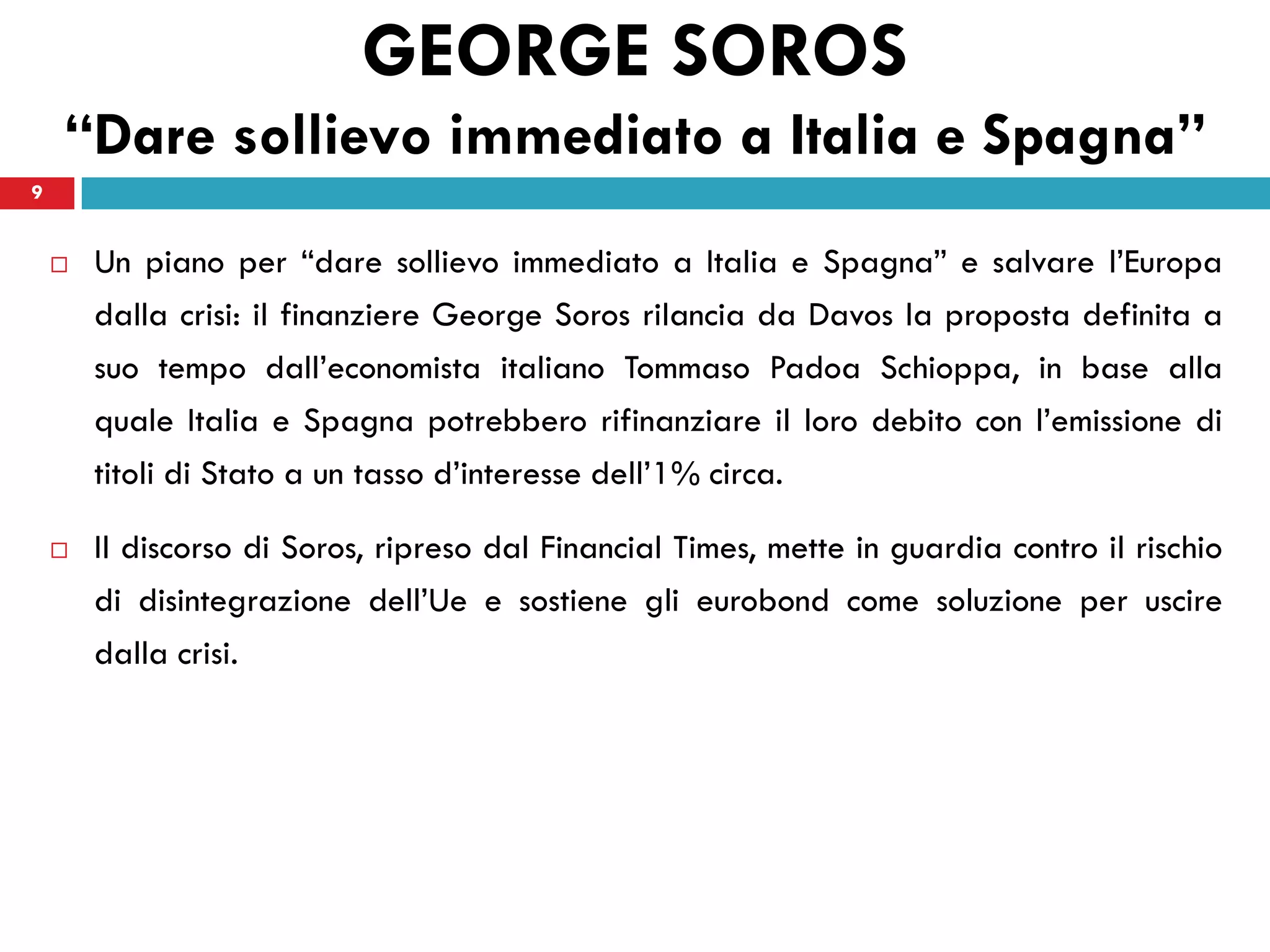 GEORGE SOROS
    “Dare sollievo immediato a Italia e Spagna”
9


       Un piano per “dare sollievo immediato a Italia e Spagna” e salvare l’Europa
        dalla crisi: il finanziere George Soros rilancia da Davos la proposta definita a
        suo tempo dall’economista italiano Tommaso Padoa Schioppa, in base alla
        quale Italia e Spagna potrebbero rifinanziare il loro debito con l’emissione di
        titoli di Stato a un tasso d’interesse dell’1% circa.

       Il discorso di Soros, ripreso dal Financial Times, mette in guardia contro il rischio
        di disintegrazione dell’Ue e sostiene gli eurobond come soluzione per uscire
        dalla crisi.
 