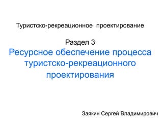 Туристско-рекреационное проектирование
Раздел 3
Ресурсное обеспечение процесса
туристско-рекреационного
проектирования
Заякин Сергей Владимирович
 