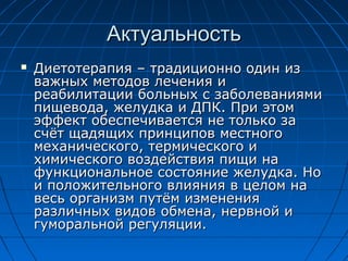 Актуальность
   Диетотерапия – традиционно один из
    важных методов лечения и
    реабилитации больных с заболеваниями
    пищевода, желудка и ДПК. При этом
    эффект обеспечивается не только за
    счёт щадящих принципов местного
    механического, термического и
    химического воздействия пищи на
    функциональное состояние желудка. Но
    и положительного влияния в целом на
    весь организм путём изменения
    различных видов обмена, нервной и
    гуморальной регуляции.
 
