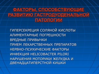 ФАКТОРЫ, СПОСОБСТВУЮЩИЕ
РАЗВИТИЮ ГАСТРОДУОДЕНАЛЬНОЙ
         ПАТОЛОГИИ

ГИПЕРСЕКРЕЦИЯ СОЛЯНОЙ КИСЛОТЫ
АЛИМЕНТАРНЫЕ ПОГРЕШНОСТИ
ВРЕДНЫЕ ПРИВЫЧКИ
ПРИЕМ ЛЕКАРСТВЕННЫХ ПРЕПАРАТОВ
НЕРВНО-ПСИХИЧЕСКИЕ ФАКТОРЫ
ИНФЕКЦИЯ HELICOBACTER PILORI
НАРУШЕНИЯ МОТОРИКИ ЖЕЛУДКА И
ДВЕНАДЦАТИПЕРСТНОЙ КИШКИ
 