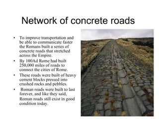 Network of concrete roads  To improve transportation and be able to communicate faster the Romans built a series of concrete roads that stretched across the Empire. By 100Ad Rome had built 250,000 miles of roads to connect the cities of Rome.  These roads were built of heavy cement blocks pressed into crushed rocks and pebbles. Roman roads were built to last forever, and like they said, Roman roads still exist in good   condition today. 