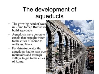 The development of aqueducts The growing need of water in Rome forced Romans to build aqueducts. Aqueducts were concrete canals that brought water to the cities of Rome to wells and lakes. For drinking water the aqueducts had to pass over mountains and through valleys to get to the cities of Rome. 