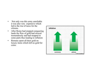 Not only was this army unreliable it was also very  expensive which led to the rise of taxes for the citizens. After Rome had stopped conquering lands the flow of gold had slowed tremendously and had stopped in some parts thus leading to inflation Romans spent all their gold on luxury items which left no gold for coins. 