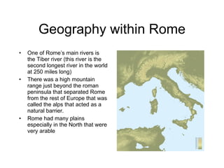 Geography within Rome One of Rome’s main rivers is the Tiber river (this river is the second longest river in the world at 250 miles long) There was a high mountain range just beyond the roman peninsula that separated Rome from the rest of Europe that was called the alps that acted as a natural barrier. Rome had many plains especially in the North that were very arable  