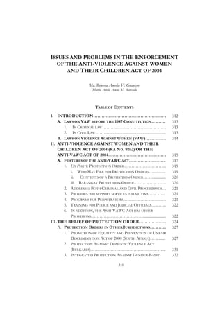 ISSUES AND PROBLEMS IN THE ENFORCEMENT
  OF THE ANTI-VIOLENCE AGAINST WOMEN
     AND THEIR CHILDREN ACT OF 2004

                              Ma. Rowena Amelia V. Guanzon
                               Marie Arcie Anne M. Sercado



                                   TABLE OF CONTENTS

I. INTRODUCTION……………………………………………                                                              312
     A. LAWS ON VAW BEFORE THE 1987 CONSTITUTION……….                                          313
        1. IN CRIMINAL LAW………...…………………………….                                                  313
        2. IN CIVIL LAW……..................................................................   313
     B. LAWS ON VIOLENCE AGAINST WOMEN (VAW)…..……….                                           314
II. ANTI-VIOLENCE AGAINST WOMEN AND THEIR
     CHILDREN ACT OF 2004 (RA NO. 9262) OR THE
     ANTI-VAWC ACT OF 2004………………..…………………                                                     315
     A. FEATURES OF THE ANTI-VAWC ACT……………………..                                               317
        1. EX PARTE PROTECTION ORDER………………………...                                              319
           i. WHO MAY FILE FOR PROTECTION ORDERS….............                                319
           ii.  CONTENTS OF A PROTECTION ORDER……...............                               320
           iii. BARANGAY PROTECTION ORDER…………………..                                            320
        2. ADDRESSES BOTH CRIMINAL AND CIVIL PROCEEDINGS…                                     321
        3. PROVIDES FOR SUPPORT SERVICES FOR VICTIMS….……...                                   321
        4. PROGRAMS FOR PERPETRATORS…………………………                                                321
        5. TRAINING FOR POLICE AND JUDICIAL OFFICIALS………..                                    322
        6. IN ADDITION, THE ANTI-VAWC ACT HAS OTHER
           PROVISIONS……………………………….........................                                    322
III. THE RELIEF OF PROTECTION ORDER…………….....                                                 324
     A. PROTECTION ORDERS IN OTHER JURISDICTIONS………...                                        327
        1. PROMOTION OF EQUALITY AND PREVENTION OF UNFAIR
           DISCRIMINATION ACT OF 2000 (SOUTH AFRICA)…….......                                 327
        2. PROTECTION AGAINST DOMESTIC VIOLENCE ACT
           (BULGARIA)……………………………………………..                                                      331
        3. INTEGRATED PROTECTION AGAINST GENDER-BASED                                         332

                                                     310
 