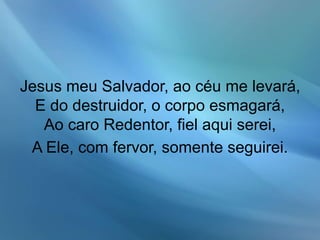 Jesus meu Salvador, ao céu me levará,
E do destruidor, o corpo esmagará,
Ao caro Redentor, fiel aqui serei,
A Ele, com fervor, somente seguirei.
 
