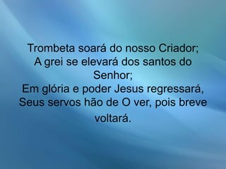 Trombeta soará do nosso Criador;
A grei se elevará dos santos do
Senhor;
Em glória e poder Jesus regressará,
Seus servos hão de O ver, pois breve
voltará.
 