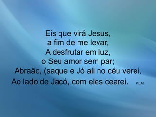 Eis que virá Jesus,
a fim de me levar,
A desfrutar em luz,
o Seu amor sem par;
Abraão, (saque e Jó ali no céu verei,
Ao lado de Jacó, com eles cearei. P.L.M.
 