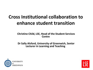 Cross Institutional collaboration to
   enhance student transition
    Christine Child, LSE, Head of the Student Services
                          Centre

    Dr Sally Alsford, University of Greenwich, Senior
           Lecturer in Learning and Teaching
 