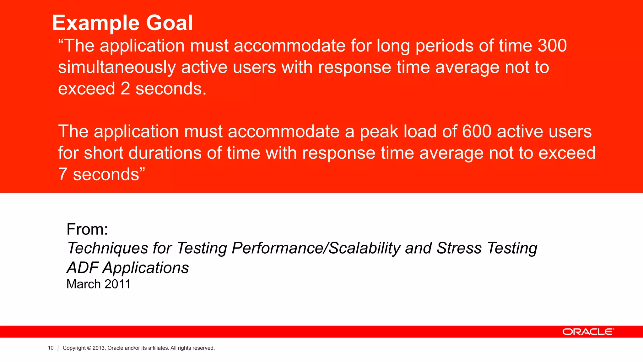 10 Copyright © 2013, Oracle and/or its affiliates. All rights reserved.
Example Goal
“The application must accommodate for long periods of time 300
simultaneously active users with response time average not to
exceed 2 seconds.
The application must accommodate a peak load of 600 active users
for short durations of time with response time average not to exceed
7 seconds”
From:
Techniques for Testing Performance/Scalability and Stress Testing
ADF Applications
March 2011
 