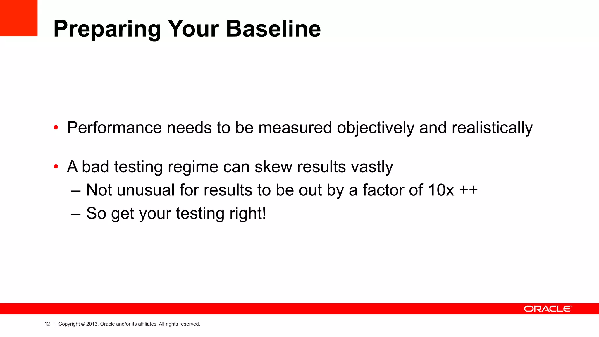 12 Copyright © 2013, Oracle and/or its affiliates. All rights reserved.
Preparing Your Baseline
•  Performance needs to be measured objectively and realistically
•  A bad testing regime can skew results vastly
–  Not unusual for results to be out by a factor of 10x ++
–  So get your testing right!
 