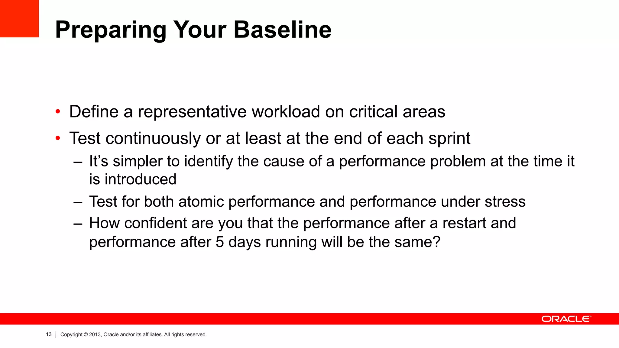 13 Copyright © 2013, Oracle and/or its affiliates. All rights reserved.
Preparing Your Baseline
•  Define a representative workload on critical areas
•  Test continuously or at least at the end of each sprint
–  It’s simpler to identify the cause of a performance problem at the time it
is introduced
–  Test for both atomic performance and performance under stress
–  How confident are you that the performance after a restart and
performance after 5 days running will be the same?
 
