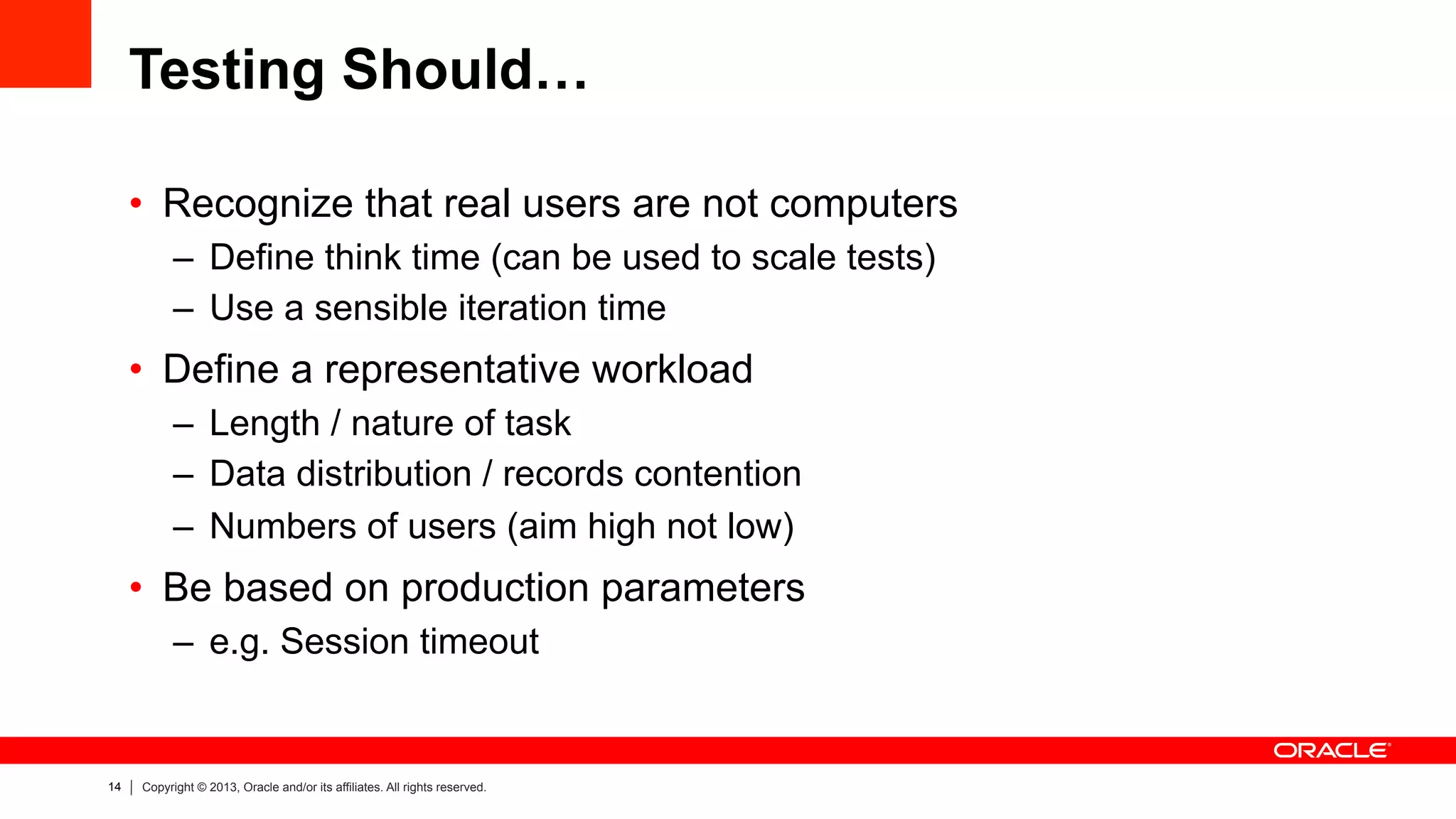 14 Copyright © 2013, Oracle and/or its affiliates. All rights reserved.
Testing Should…
•  Recognize that real users are not computers
–  Define think time (can be used to scale tests)
–  Use a sensible iteration time
•  Define a representative workload
–  Length / nature of task
–  Data distribution / records contention
–  Numbers of users (aim high not low)
•  Be based on production parameters
–  e.g. Session timeout
 