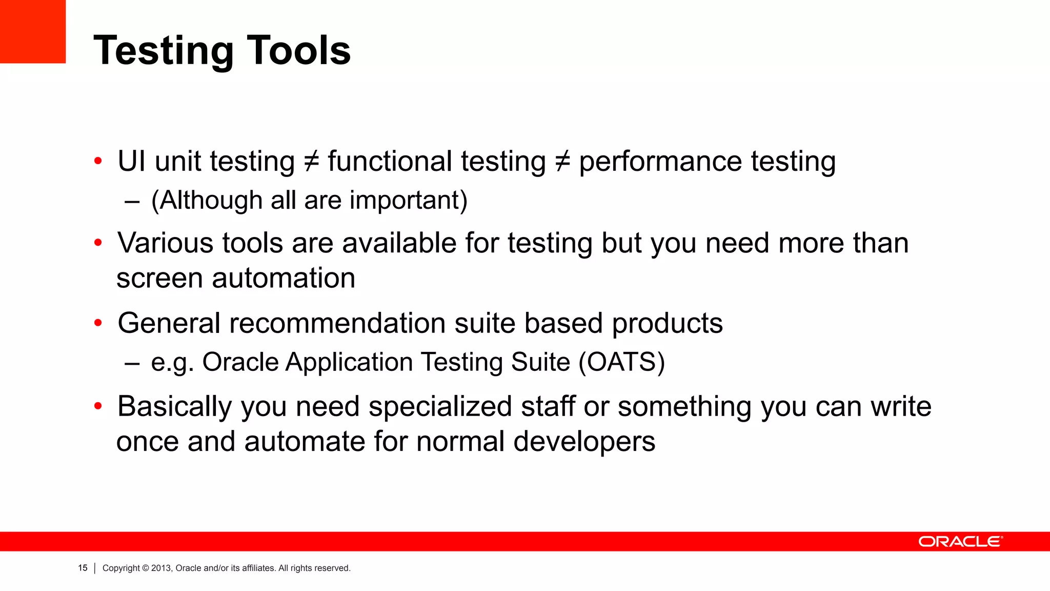 15 Copyright © 2013, Oracle and/or its affiliates. All rights reserved.
Testing Tools
•  UI unit testing ≠ functional testing ≠ performance testing
–  (Although all are important)
•  Various tools are available for testing but you need more than
screen automation
•  General recommendation suite based products
–  e.g. Oracle Application Testing Suite (OATS)
•  Basically you need specialized staff or something you can write
once and automate for normal developers
 
