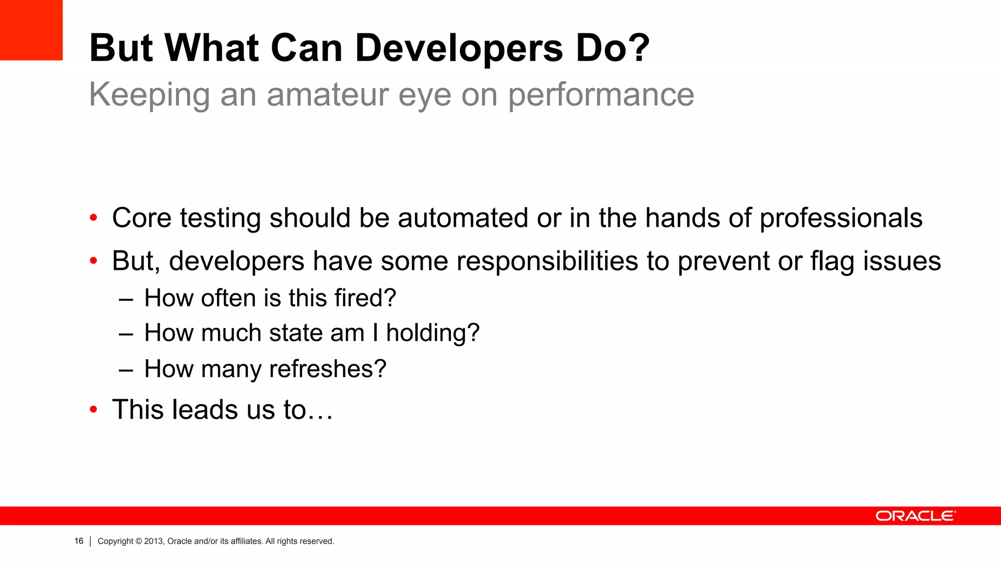 16 Copyright © 2013, Oracle and/or its affiliates. All rights reserved.
But What Can Developers Do?
•  Core testing should be automated or in the hands of professionals
•  But, developers have some responsibilities to prevent or flag issues
–  How often is this fired?
–  How much state am I holding?
–  How many refreshes?
•  This leads us to…
Keeping an amateur eye on performance
 