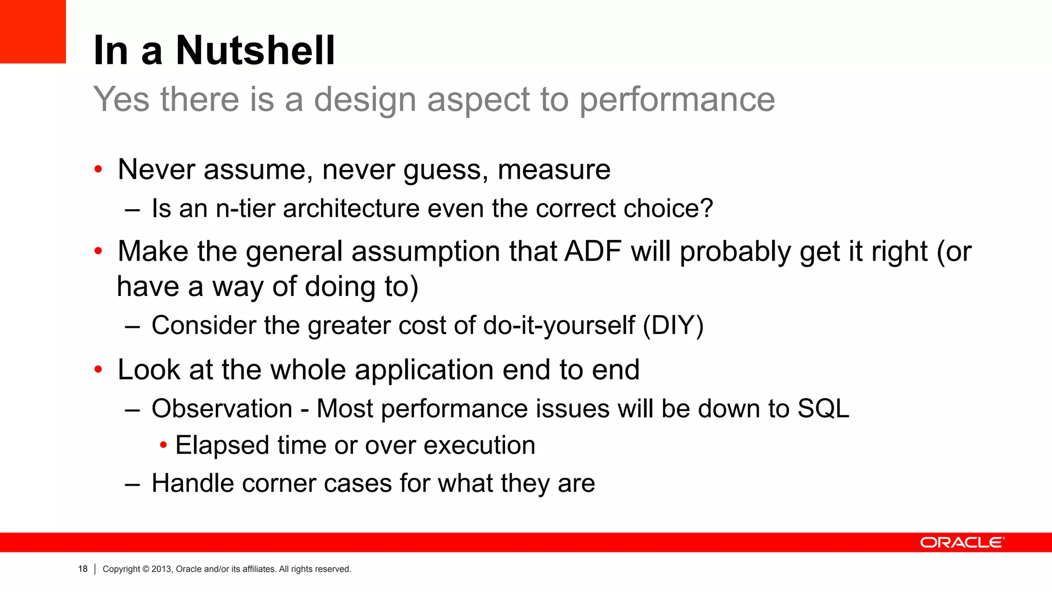 18 Copyright © 2013, Oracle and/or its affiliates. All rights reserved.
In a Nutshell
•  Never assume, never guess, measure
–  Is an n-tier architecture even the correct choice?
•  Make the general assumption that ADF will probably get it right (or
have a way of doing to)
–  Consider the greater cost of do-it-yourself (DIY)
•  Look at the whole application end to end
–  Observation - Most performance issues will be down to SQL
• Elapsed time or over execution
–  Handle corner cases for what they are
Yes there is a design aspect to performance
 
