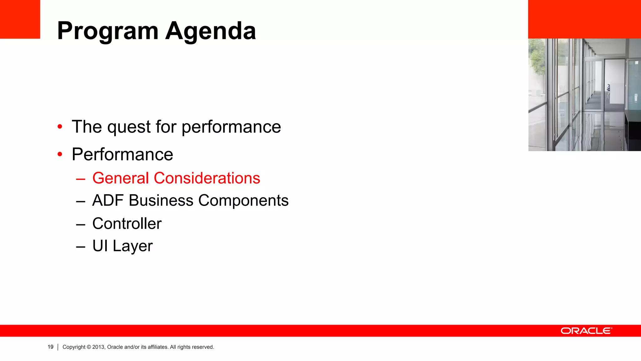 19 Copyright © 2013, Oracle and/or its affiliates. All rights reserved.
Program Agenda
•  The quest for performance
•  Performance
–  General Considerations
–  ADF Business Components
–  Controller
–  UI Layer
 