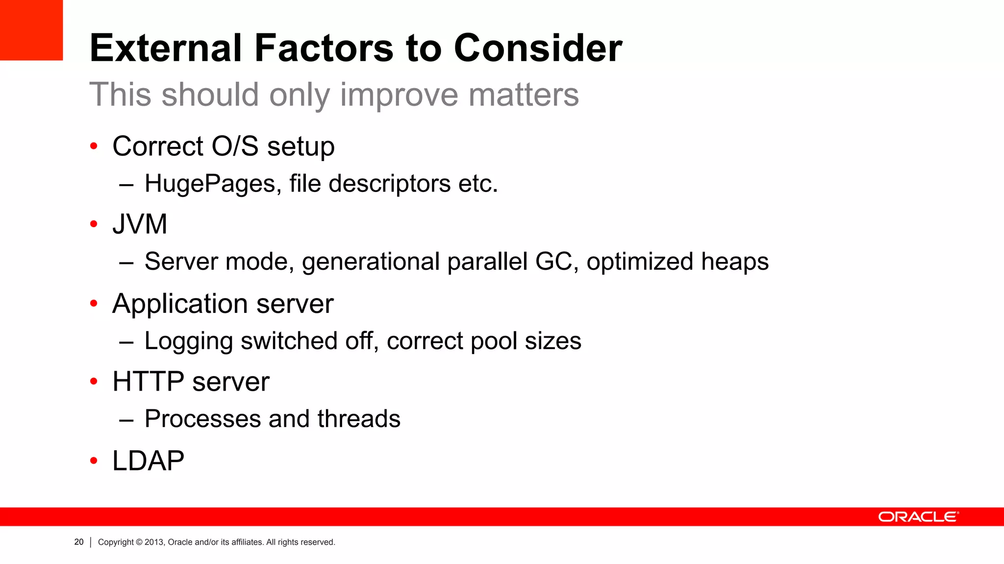 20 Copyright © 2013, Oracle and/or its affiliates. All rights reserved.
External Factors to Consider
•  Correct O/S setup
–  HugePages, file descriptors etc.
•  JVM
–  Server mode, generational parallel GC, optimized heaps
•  Application server
–  Logging switched off, correct pool sizes
•  HTTP server
–  Processes and threads
•  LDAP
This should only improve matters
 
