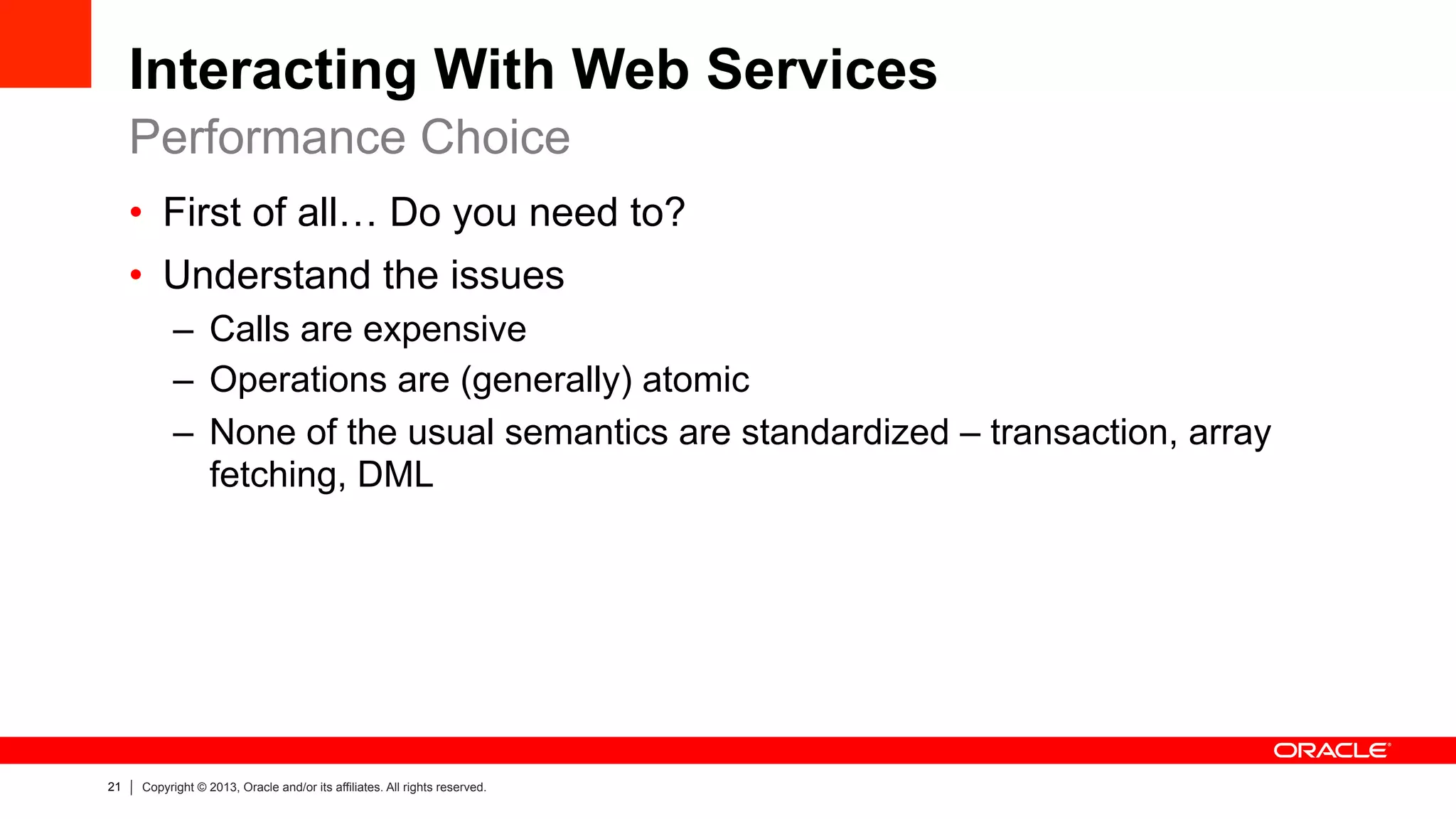 21 Copyright © 2013, Oracle and/or its affiliates. All rights reserved.
Interacting With Web Services
•  First of all… Do you need to?
•  Understand the issues
–  Calls are expensive
–  Operations are (generally) atomic
–  None of the usual semantics are standardized – transaction, array
fetching, DML
Performance Choice
 