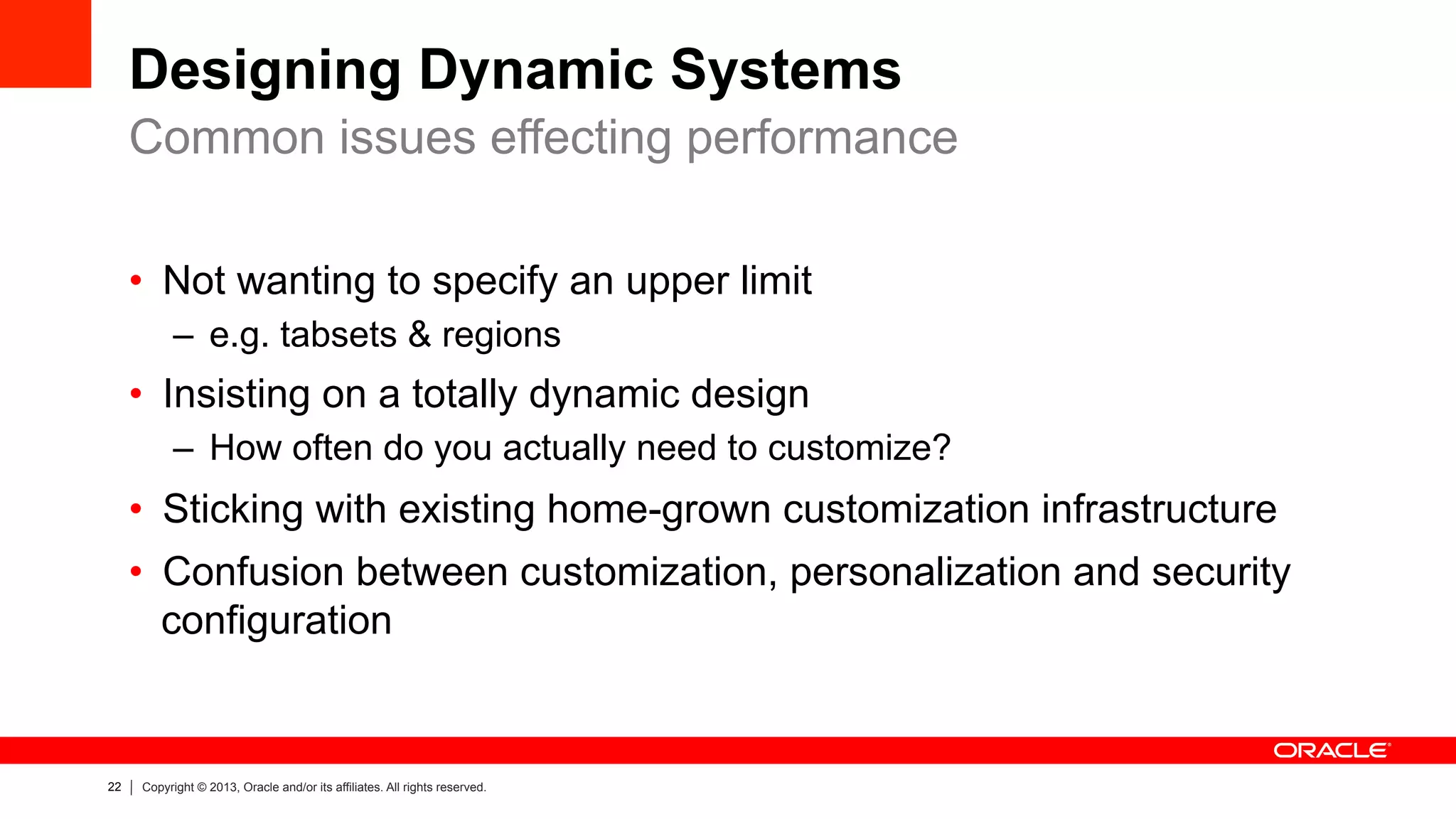 22 Copyright © 2013, Oracle and/or its affiliates. All rights reserved.
Designing Dynamic Systems
•  Not wanting to specify an upper limit
–  e.g. tabsets & regions
•  Insisting on a totally dynamic design
–  How often do you actually need to customize?
•  Sticking with existing home-grown customization infrastructure
•  Confusion between customization, personalization and security
configuration
Common issues effecting performance
 