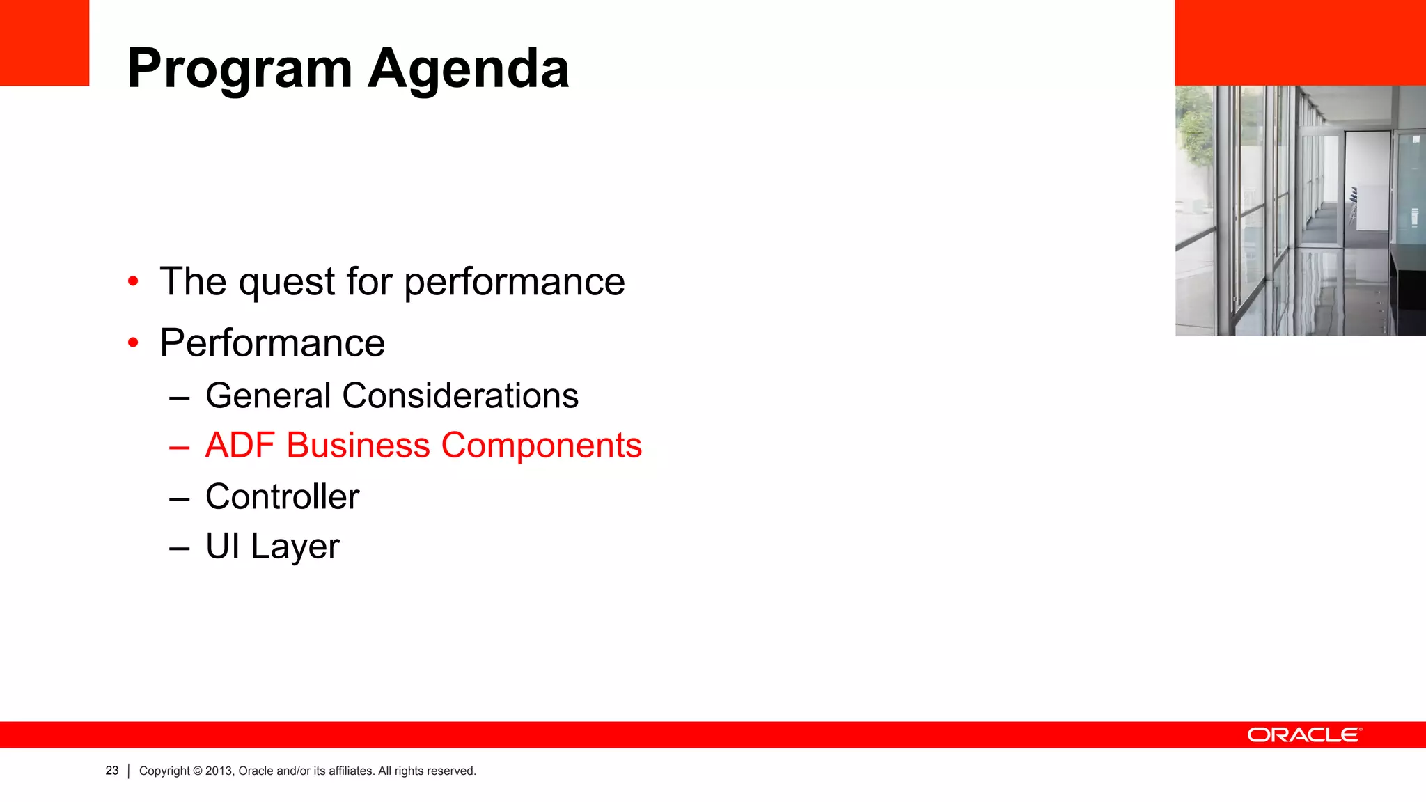 23 Copyright © 2013, Oracle and/or its affiliates. All rights reserved.
Program Agenda
•  The quest for performance
•  Performance
–  General Considerations
–  ADF Business Components
–  Controller
–  UI Layer
 