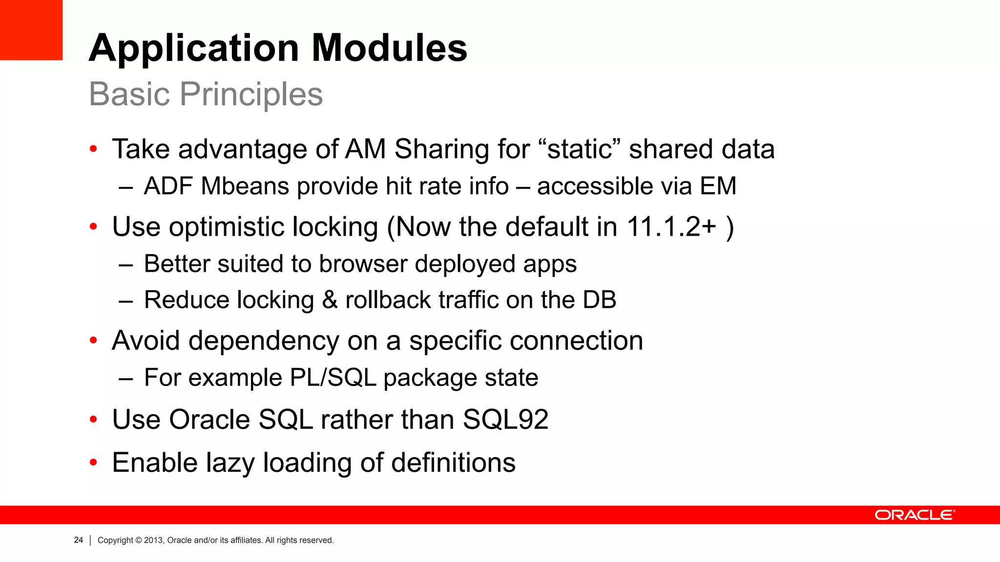 24 Copyright © 2013, Oracle and/or its affiliates. All rights reserved.
Application Modules
•  Take advantage of AM Sharing for “static” shared data
–  ADF Mbeans provide hit rate info – accessible via EM
•  Use optimistic locking (Now the default in 11.1.2+ )
–  Better suited to browser deployed apps
–  Reduce locking & rollback traffic on the DB
•  Avoid dependency on a specific connection
–  For example PL/SQL package state
•  Use Oracle SQL rather than SQL92
•  Enable lazy loading of definitions
Basic Principles
 