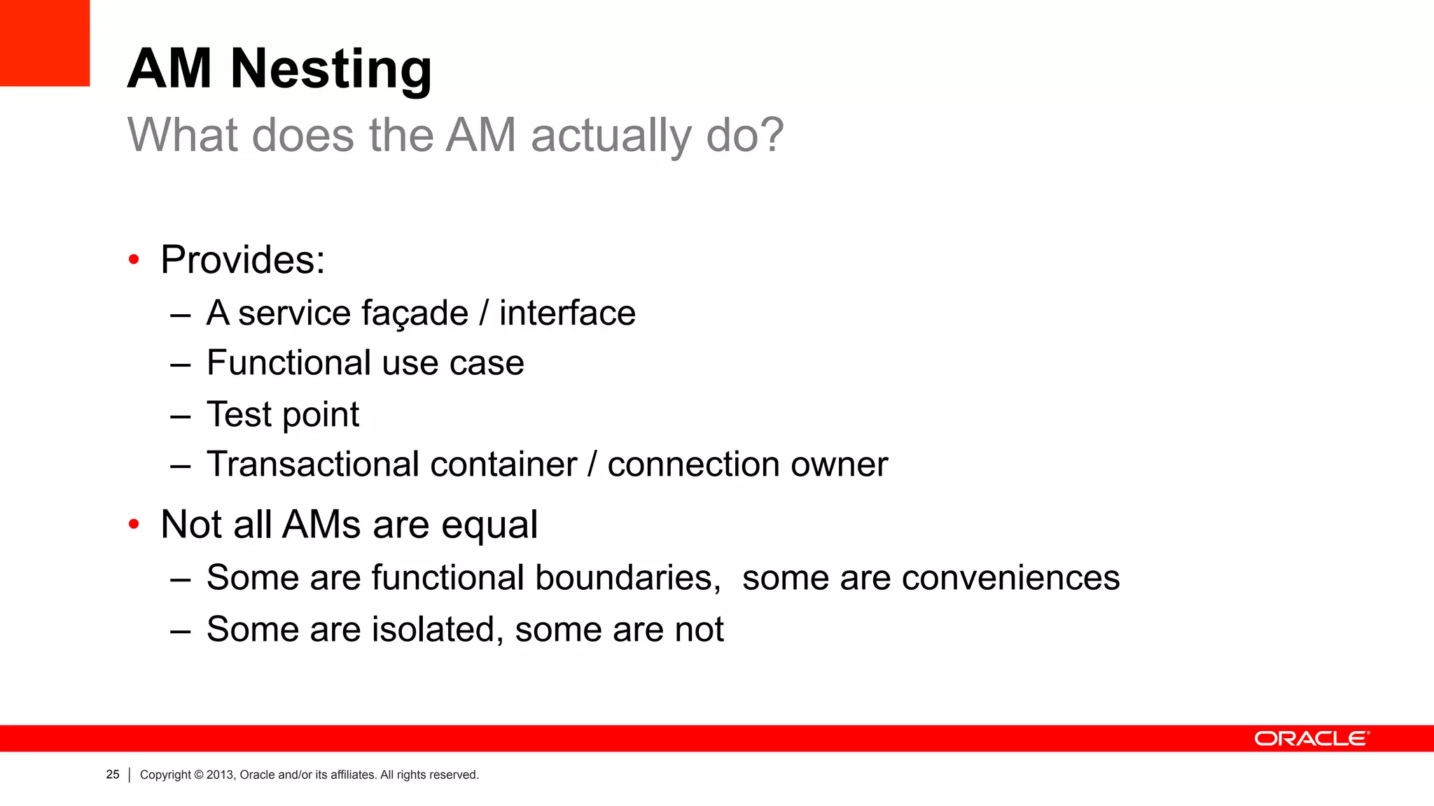 25 Copyright © 2013, Oracle and/or its affiliates. All rights reserved.
AM Nesting
•  Provides:
–  A service façade / interface
–  Functional use case
–  Test point
–  Transactional container / connection owner
•  Not all AMs are equal
–  Some are functional boundaries, some are conveniences
–  Some are isolated, some are not
What does the AM actually do?
 