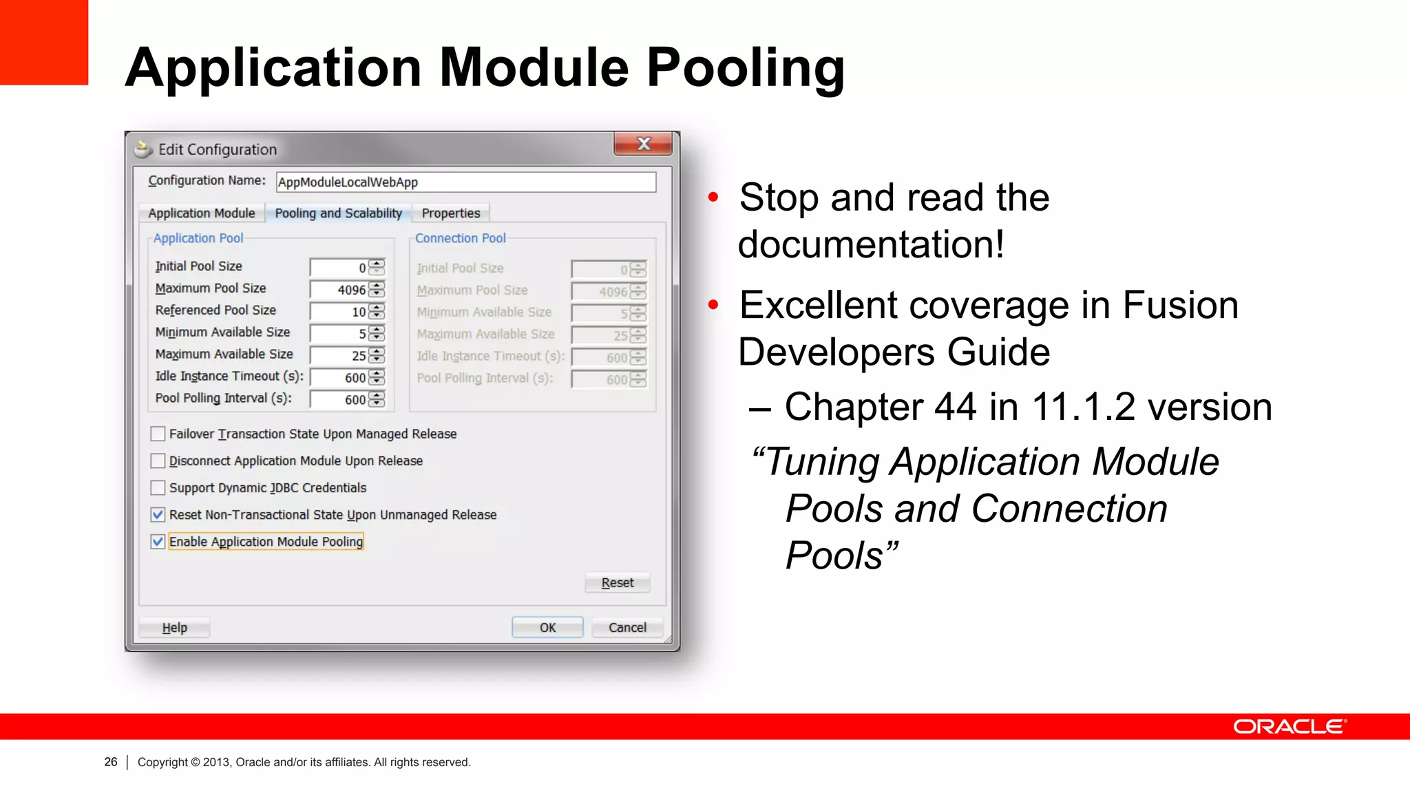 26 Copyright © 2013, Oracle and/or its affiliates. All rights reserved.
Application Module Pooling
•  Stop and read the
documentation!
•  Excellent coverage in Fusion
Developers Guide
–  Chapter 44 in 11.1.2 version
“Tuning Application Module
Pools and Connection
Pools”
 