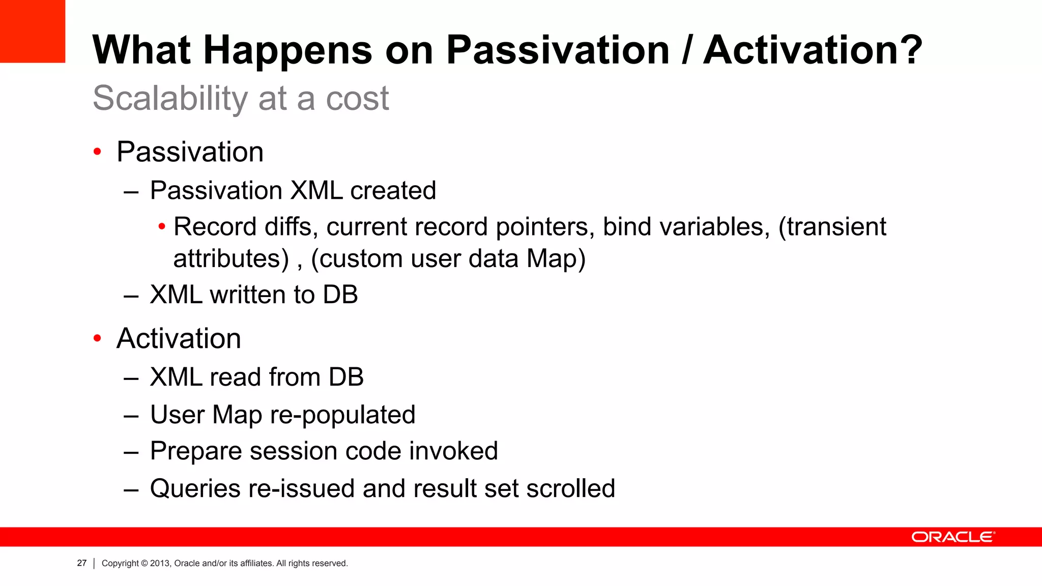 27 Copyright © 2013, Oracle and/or its affiliates. All rights reserved.
What Happens on Passivation / Activation?
•  Passivation
–  Passivation XML created
• Record diffs, current record pointers, bind variables, (transient
attributes) , (custom user data Map)
–  XML written to DB
•  Activation
–  XML read from DB
–  User Map re-populated
–  Prepare session code invoked
–  Queries re-issued and result set scrolled
Scalability at a cost
 