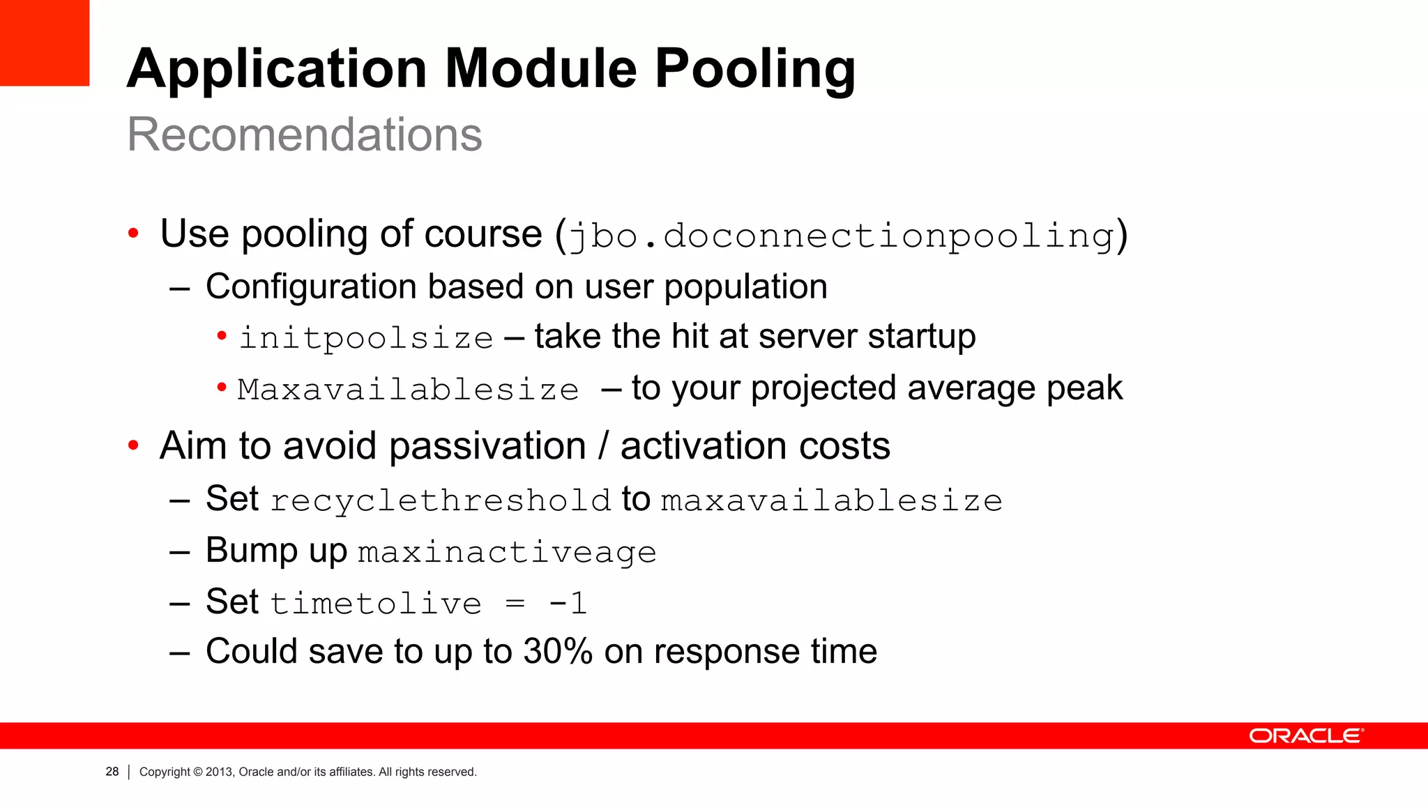 28 Copyright © 2013, Oracle and/or its affiliates. All rights reserved.
Application Module Pooling
•  Use pooling of course (jbo.doconnectionpooling)
–  Configuration based on user population
• initpoolsize – take the hit at server startup
• Maxavailablesize – to your projected average peak
•  Aim to avoid passivation / activation costs
–  Set recyclethreshold to maxavailablesize
–  Bump up maxinactiveage
–  Set timetolive = -1
–  Could save to up to 30% on response time
Recomendations
 
