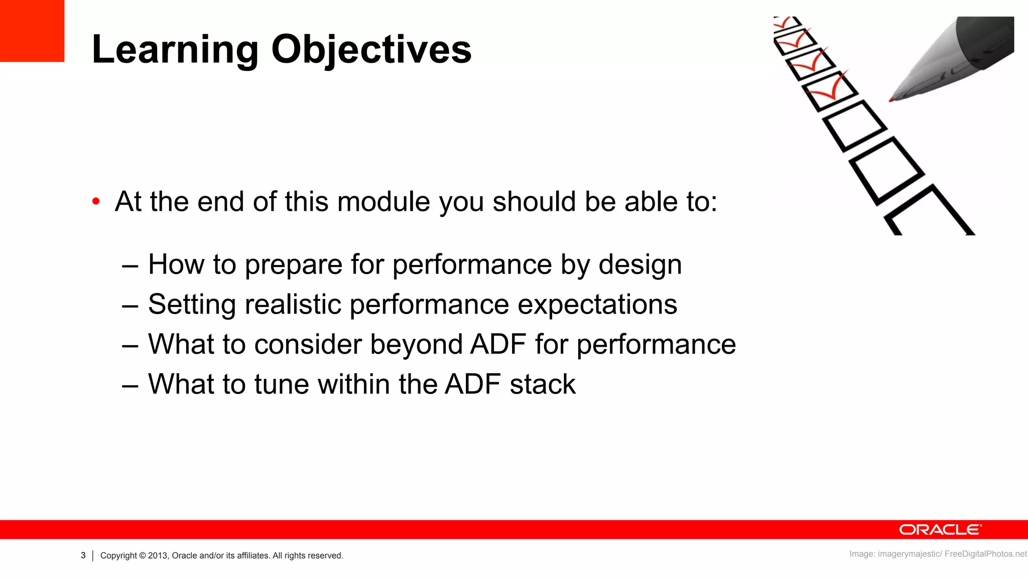 3 Copyright © 2013, Oracle and/or its affiliates. All rights reserved.
Learning Objectives
•  At the end of this module you should be able to:
–  How to prepare for performance by design
–  Setting realistic performance expectations
–  What to consider beyond ADF for performance
–  What to tune within the ADF stack
Image: imagerymajestic/ FreeDigitalPhotos.net
 