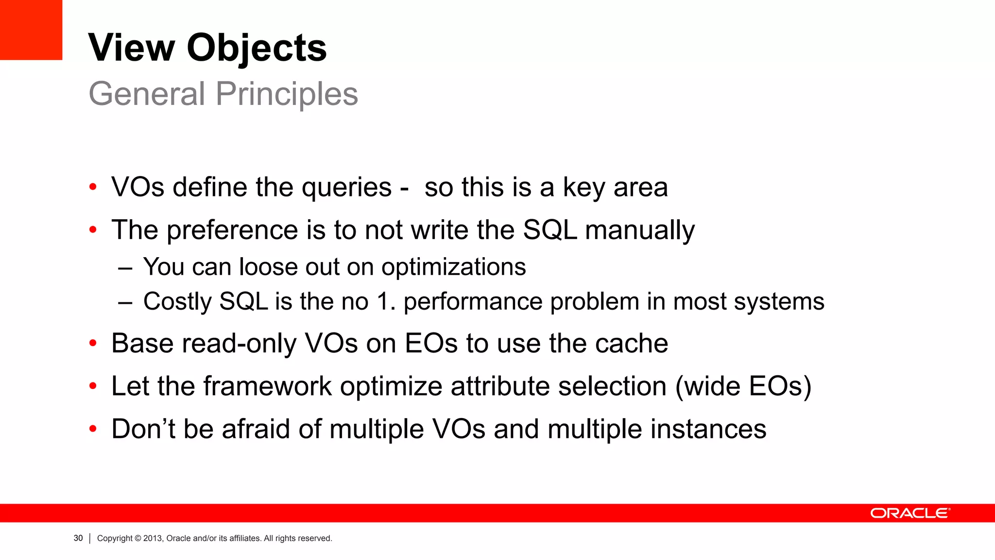 30 Copyright © 2013, Oracle and/or its affiliates. All rights reserved.
View Objects
•  VOs define the queries - so this is a key area
•  The preference is to not write the SQL manually
–  You can loose out on optimizations
–  Costly SQL is the no 1. performance problem in most systems
•  Base read-only VOs on EOs to use the cache
•  Let the framework optimize attribute selection (wide EOs)
•  Don’t be afraid of multiple VOs and multiple instances
General Principles
 