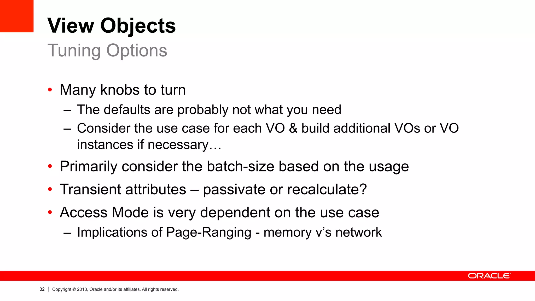 32 Copyright © 2013, Oracle and/or its affiliates. All rights reserved.
View Objects
•  Many knobs to turn
–  The defaults are probably not what you need
–  Consider the use case for each VO & build additional VOs or VO
instances if necessary…
•  Primarily consider the batch-size based on the usage
•  Transient attributes – passivate or recalculate?
•  Access Mode is very dependent on the use case
–  Implications of Page-Ranging - memory v’s network
Tuning Options
 