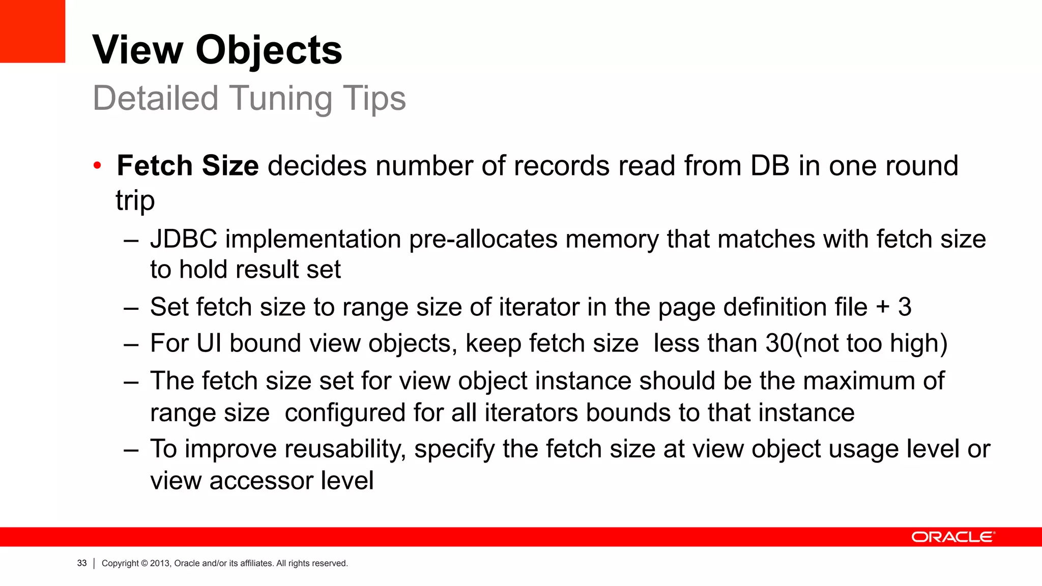 33 Copyright © 2013, Oracle and/or its affiliates. All rights reserved.
View Objects
•  Fetch Size decides number of records read from DB in one round
trip
–  JDBC implementation pre-allocates memory that matches with fetch size
to hold result set
–  Set fetch size to range size of iterator in the page definition file + 3
–  For UI bound view objects, keep fetch size less than 30(not too high)
–  The fetch size set for view object instance should be the maximum of
range size configured for all iterators bounds to that instance
–  To improve reusability, specify the fetch size at view object usage level or
view accessor level
Detailed Tuning Tips
 