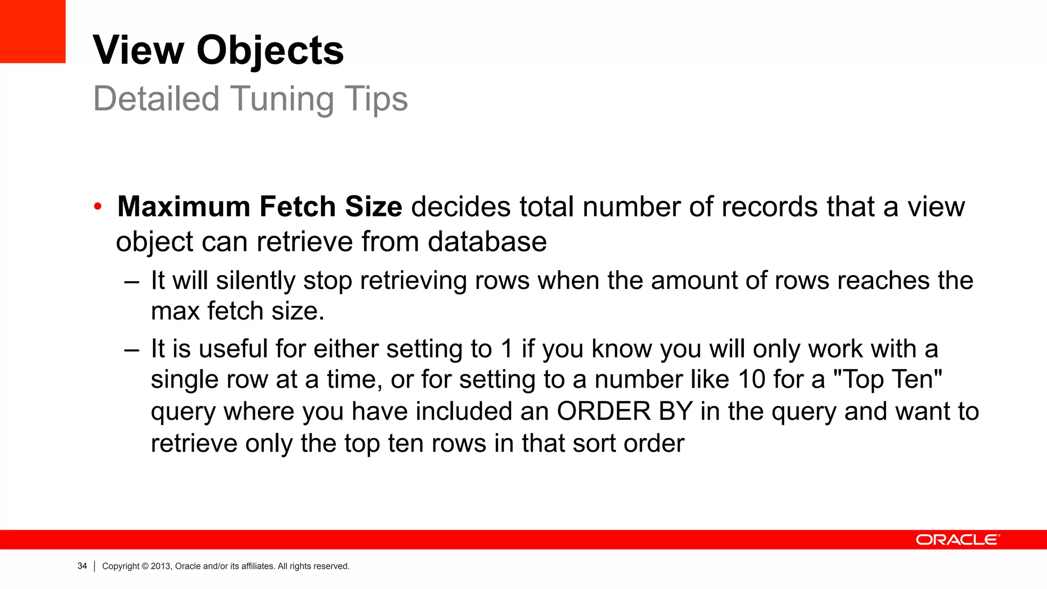 34 Copyright © 2013, Oracle and/or its affiliates. All rights reserved.
View Objects
•  Maximum Fetch Size decides total number of records that a view
object can retrieve from database
–  It will silently stop retrieving rows when the amount of rows reaches the
max fetch size.
–  It is useful for either setting to 1 if you know you will only work with a
single row at a time, or for setting to a number like 10 for a "Top Ten"
query where you have included an ORDER BY in the query and want to
retrieve only the top ten rows in that sort order
Detailed Tuning Tips
 