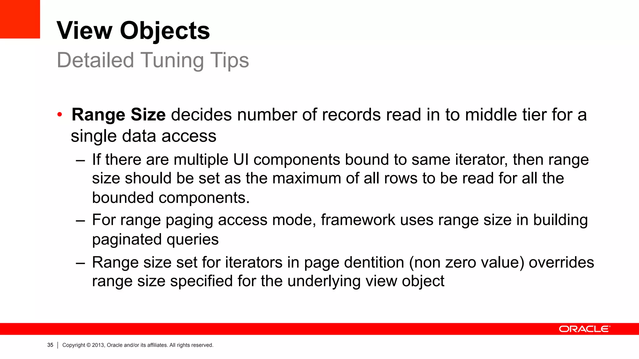 35 Copyright © 2013, Oracle and/or its affiliates. All rights reserved.
View Objects
•  Range Size decides number of records read in to middle tier for a
single data access
–  If there are multiple UI components bound to same iterator, then range
size should be set as the maximum of all rows to be read for all the
bounded components.
–  For range paging access mode, framework uses range size in building
paginated queries
–  Range size set for iterators in page dentition (non zero value) overrides
range size specified for the underlying view object
Detailed Tuning Tips
 