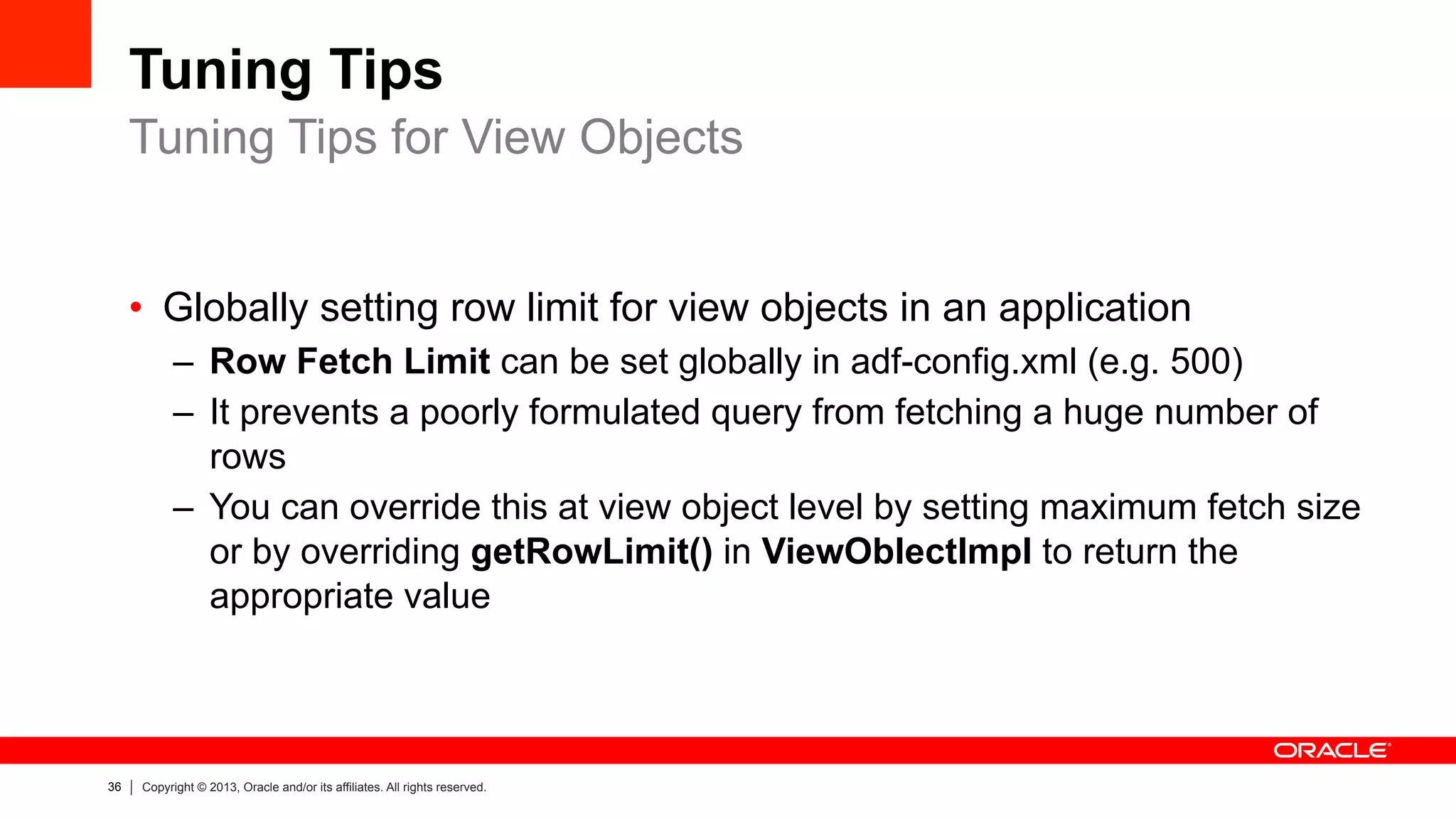 36 Copyright © 2013, Oracle and/or its affiliates. All rights reserved.
Tuning Tips
•  Globally setting row limit for view objects in an application
–  Row Fetch Limit can be set globally in adf-config.xml (e.g. 500)
–  It prevents a poorly formulated query from fetching a huge number of
rows
–  You can override this at view object level by setting maximum fetch size
or by overriding getRowLimit() in ViewOblectImpl to return the
appropriate value
Tuning Tips for View Objects
 